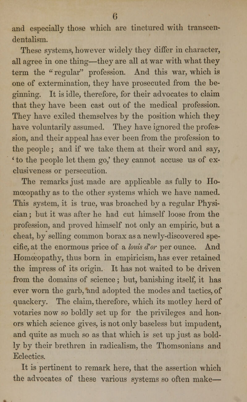 and especially those which are tinctured with transcen- dentalism. These systems, however widely they differ in character, all agree in one thing—they are all at war with what they term the  regular profession. And this war, which is one of extermination, they have prosecuted from the be- ginning. It is idle, therefore, for their advocates to claim that they have been cast out of the medical profession. They have exiled themselves by the position which they have voluntarily assumed. They have ignored the profes- sion, and their appeal has ever been from the profession to the people; and if we take them at their word and say, ' to the people let them go,' they cannot accuse us of ex- clusiveness or persecution. The remarks just made are applicable as fully to Ho- moeopathy as to the other systems which we have named. This system, it is true, was broached by a regular Physi- cian ; but it was after he had cut himself loose from the profession, and proved himself not only an empiric, but a cheat, by selling common borax as a newly-discovered spe- cific, at the enormous price of a bids cFor per ounce. And Homoeopathy, thus born in empiricism, has ever retained the impress of its origin. It has not waited to be driven from the domains of science; but, banishing itself, it has ever worn the garb, 'and adopted the modes and tactics, of quackery. The claim, therefore, which its motley herd of votaries now so boldly set up for the privileges and hon- ors which science gives, is not only baseless but impudent, and quite as much so as that which is set up just as bold- ly by their brethren in radicalism, the Thomsonians and Eclectics. It is pertinent to remark here, that the assertion which the advocates of these various systems so often make—