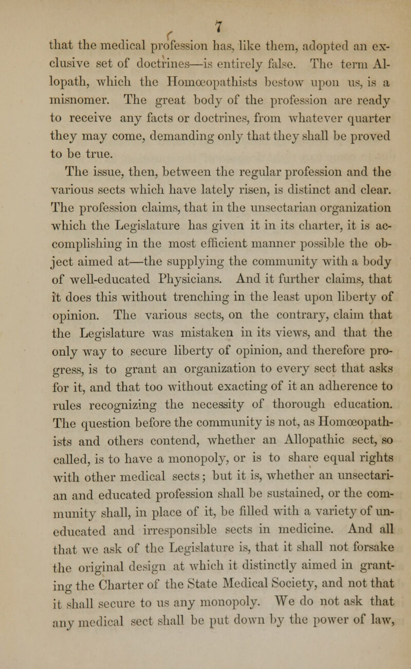 that the medical profession has, like them, adopted an ex- clusive set of doctrines—is entirely false. The term Al- lopath, which the Homceopathists bestow upon us, is a misnomer. The great body of the profession are ready to receive any facts or doctrines, from whatever quarter they may come, demanding only that they shall be proved to be true. The issue, then, between the regular profession and the various sects which have lately risen, is distinct and clear. The profession claims, that in the unsectarian organization which the Legislature has given it in its charter, it is ac- complishing in the most efficient manner possible the ob- ject aimed at—the supplying the community with a body of well-educated Physicians. And it further claims, that it does this without trenching in the least upon liberty of opinion. The various sects, on the contrary, claim that the Legislature was mistaken in its views, and that the only way to secure liberty of opinion, and therefore pro- gress, is to grant an organization to every sect that asks for it, and that too without exacting of it an adherence to rules recognizing the necessity of thorough education. The question before the community is not, as Homceopath- ists and others contend, whether an Allopathic sect, so called, is to have a monopoly, or is to share equal rights with other medical sects; but it is, whether an unsectari- an and educated profession shall be sustained, or the com- munity shall, in place of it, be filled with a variety of un- educated and irresponsible sects in medicine. And all that we ask of the Legislature is, that it shall not forsake the original design at which it distinctly aimed in grant- ing the Charter of the State Medical Society, and not that it shall secure to us any monopoly. We do not ask that any medical sect shall be put down by the power of law,