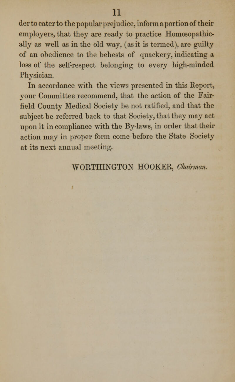 der to cater to the popular prejudice, inform a portion of their employers, that they are ready to practice Homoeopathic- ally as well as in the old way, (as it is termed), are guilty of an obedience to the behests of quackery, indicating a loss of the self-respect belonging to every high-minded Physician. In accordance with the views presented in this Report, your Committee recommend, that the action of the Fair- field County Medical Society be not ratified, and that the subject be referred back to that Society, that they may act upon it in compliance with the By-laws, in order that their action may in proper form come before the State Society at its next annual meeting. WORTHINGTON HOOKER, Chairman.