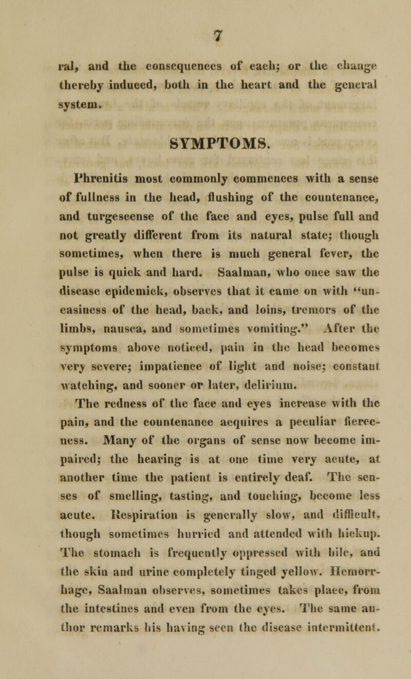 ral, and the consequences of each; or the change thereby induced, both in the heart and the general system. SYMPTOMS. Phrenitis most commonly commences with a sense of fullness in the head, flushing of the countenance, and turgescense of the face and eyes, pulse full and not greatly different from its natural state; though sometimes, when there is much general fever, the pulse is quick and hard. Saalman, who once saw the disease epidemick, observes that it came on with un- easiness of the head, back, and loins, tremors of the limbs, nausea, and sometimes vomiting. After the symptoms above noticed, pain in the head becomes very severe; impatience of light and noise; constant watching, and sooner or later, delirium. The redness of the face and eyes increase with the pain, and the countenance acquires a peculiar fierce- ness. Many of the organs of sense now become im- paired; the hearing is at one time very acute, at another time the patient is entirely deaf. The sen- ses of smelling, tasting, and touching, become less acute. Inspiration is generally slow, and difficult, though sometimes hurried and attended with hickup. The stomach is frequently oppressed with bile, and the skin and urine completely tinged yellow. Hemorr- hage, Saalman observes, sometimes takes place, from the intestines and even from the eyes. The same au- thor remarks his having seen the disease intermittent.