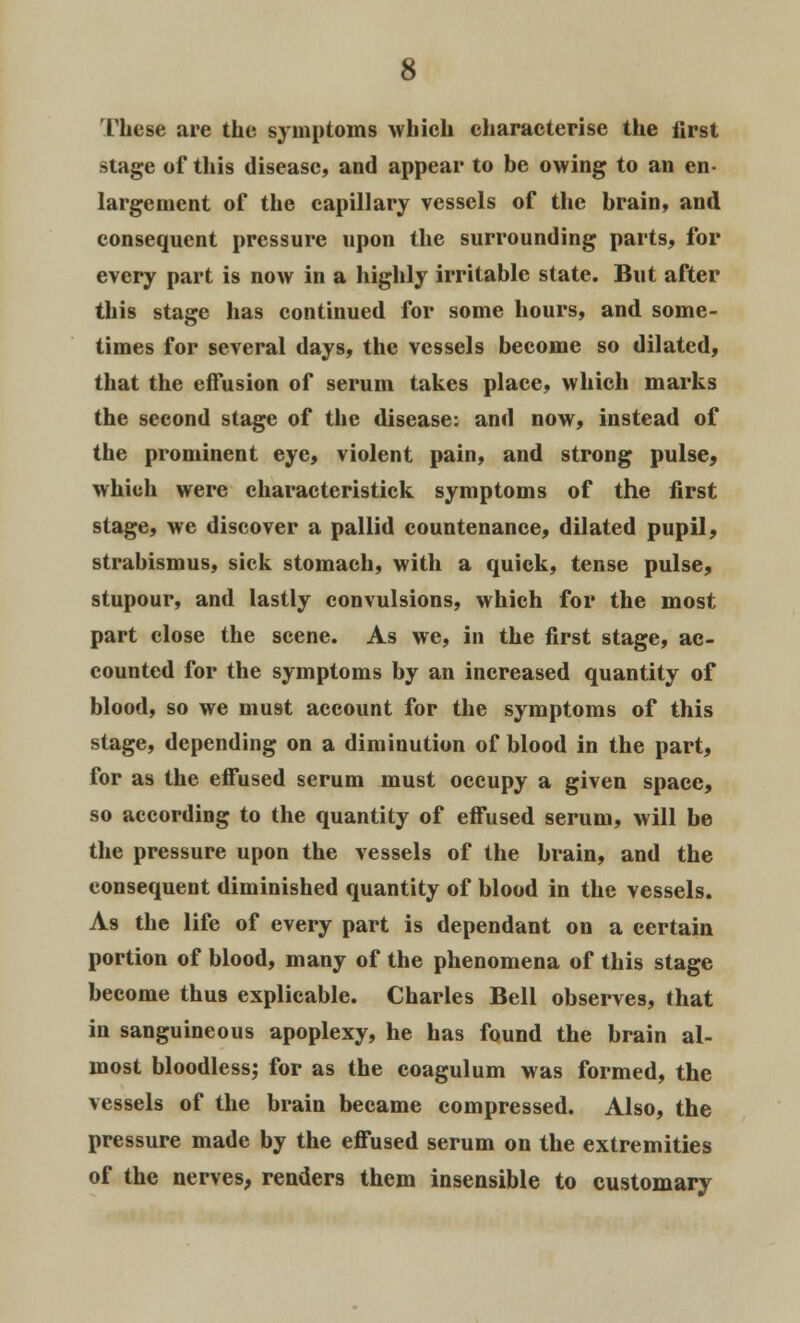 These are the symptoms which characterise the first stage of this disease, and appear to be owing to an en- largement of the capillary vessels of the brain, and consequent pressure upon the surrounding parts, for every part is now in a highly irritable state. But after this stage has continued for some hours, and. some- times for several days, the vessels become so dilated, that the effusion of serum takes place, which marks the second stage of the disease: and now, instead of the prominent eye, violent pain, and strong pulse, which were eharacteristick symptoms of the first stage, we discover a pallid countenance, dilated pupil, strabismus, sick stomach, with a quick, tense pulse, stupour, and lastly convulsions, which for the most part close the scene. As we, in the first stage, ac- counted for the symptoms by an increased quantity of blood, so we mu9t account for the symptoms of this stage, depending on a diminution of blood in the part, for as the effused serum must occupy a given space, so according to the quantity of effused serum, will be the pressure upon the vessels of the brain, and the consequent diminished quantity of blood in the vessels. As the life of every part is dependant on a certain portion of blood, many of the phenomena of this stage become thus explicable. Charles Bell observes, that in sanguineous apoplexy, he has found the brain al- most bloodless; for as the coagulum was formed, the vessels of the brain became compressed. Also, the pressure made by the effused serum on the extremities of the nerves, renders them insensible to customary