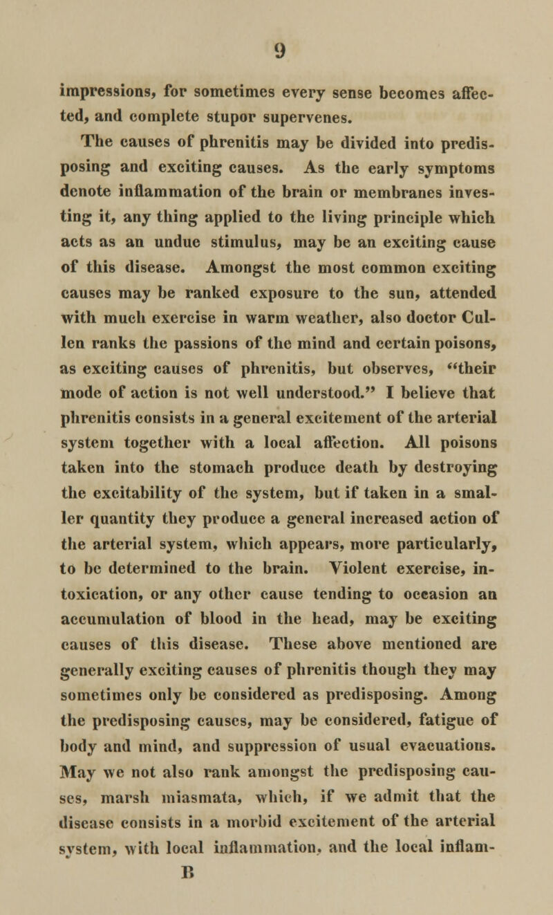 impressions, for sometimes every sense becomes affec- ted, and complete stupor supervenes. The causes of phrenitis may be divided into predis- posing and exciting causes. As the early symptoms denote inflammation of the brain or membranes inves- ting it, any thing applied to the living principle which acts as an undue stimulus, may be an exciting cause of this disease. Amongst the most common exciting causes may be ranked exposure to the sun, attended with much exercise in warm weather, also doctor Cul- lcn ranks the passions of the mind and certain poisons, as exciting causes of phrenitis, but observes, their mode of action is not well understood. I believe that phrenitis consists in a general excitement of the arterial system together with a local affection. All poisons taken into the stomach produce death by destroying the excitability of the system, but if taken in a smal- ler quantity they produce a general increased action of the arterial system, which appears, more particularly, to be determined to the brain. Violent exercise, in- toxication, or any other cause tending to occasion an accumulation of blood in the head, may be exciting causes of this disease. These above mentioned are generally exciting causes of phrenitis though they may sometimes only be considered as predisposing. Among the predisposing causes, may be considered, fatigue of body and mind, and suppression of usual evacuations. May we not also rank amongst the predisposing cau- ses, marsh miasmata, which, if we admit that the disease consists in a morbid excitement of the arterial system, with local inflammation, and the local inflam- B