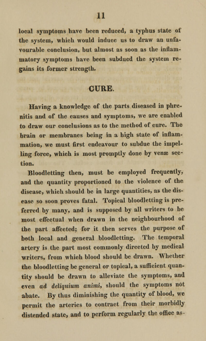 local symptoms have been reduced, a typhus state of the system, which would induce us to draw an unfa- vourable conclusion, but almost as soon as the inflam- matory symptoms have been subdued the system re- gains its former strength. CURE. Having a knowledge of the parts diseased in phre- nitis and of the causes and symptoms, we are enabled to draw our conclusions as to the method of cure. The brain or membranes being in a high state of inflam- mation, we must first endeavour to subdue the impel- ling force, which is most promptly done by vense sec- tion. Bloodletting then, must be employed frequently, and the quantity proportioned to the violence of the disease, which should be in large quantities, as the dis- ease so soon proves fatal. Topical bloodletting is pre- ferred by many, and is supposed by all writers to be most effectual when drawn in the neighbourhood of the part affected; for it then serves the purpose of both local and general bloodletting. The temporal artery is the part most commonly directed by medical writers, from which blood should be drawn. Whether the bloodletting be general or topical, a sufficient quan- tity should be drawn to alleviate the symptoms, and even ad deliquium animi, should the symptoms not abate. By thus diminishing the quantity of blood, we permit the arteries to contract from their morbidly distended state, and to perform regularly the office as-