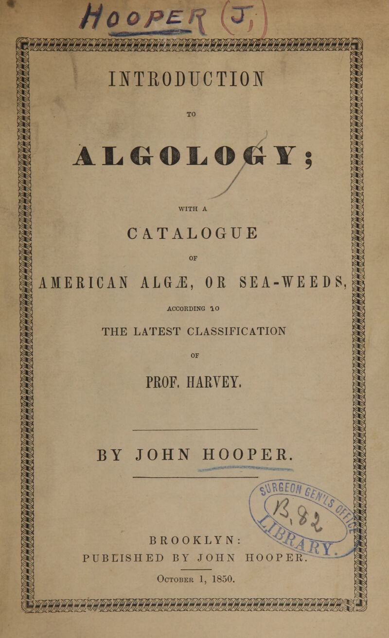 Hooper (T, INTBODTJCTIOI TO | ALGOLOOY; WITH A H CATALOGUE HI OF IaMERICAN kLGM, OR SEA-WEEDS, ACCORDING 10 THE LATEST CLASSIFICATION OF PROF, HARVEY. BY JOHN HOOPER. BROOKLYN: PUBLISHED BY JOHN HOOPER' October 1, 1850. lmUA Vy^^JcJC±3B