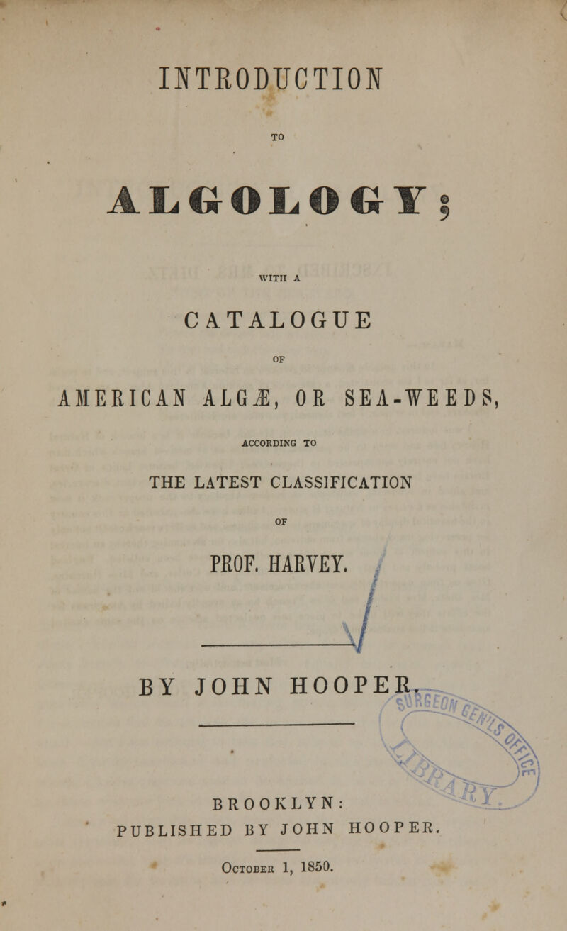 INTRODUCTION ALGOLOGY; CATALOGUE AMERICAN A.LGM, OR SEA-WEEDS, ACCORDING TO THE LATEST CLASSIFICATION PROF, HARVEY. J BY JOHN HOOPER BROOKLYN: PUBLISHED BY JOHN HOOPER. October 1, 1850.