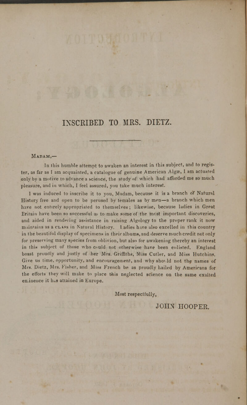 INSCRIBED TO MRS. DIETZ. Madam,— In this humble attempt to awaken an interest in this subject, and to regis- ter, as far as I am acquainted, a catalogue of genuine American Algae, 1 am actuated only by a motive to advance a science, the study of which had afforded me so much pleasure, and in which, I feel assured, you take much interest. 1 was induced to inscribe it to you, Madam, because it is a branch of Natural History free and open to be perused by temales as by men—a branch which men have not entirely appropriated to themselves; likewise, because ladies in Great Britain have been so successful as- to make some of the mcst important discoveries, and aided in rendering assistance in raising Algnlogy to the proper rank it now m.iin'ains as a class in Natural History. I adies hive also excelled in this country in the beautiful display of specimens in their albums, and deserve much credit not only for preserving many species from oblivion, but also for awakening thereby an interest in this subject of those who c> uld not otherwise have been enlisted. England boast proudly and justly of her Mrs. Griffiths, Miss Cutler, and Miss Hutchins. Give us time, opportunity, and encouragement, and why sho'.ld not the names of Mrs. Dietz, Mrs. Fisher, and Miss French be as proudly hailed by Americans for the efforts they will make to place this neglected science on the same exalted eminence it hi.s attained in Europe. Most respectfully, JOHN HOOPER.