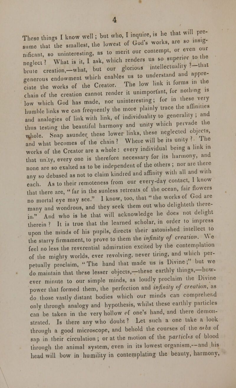 Those things I know well; but who, I inquire, is he that l£ sume that the smallest, the lowest of God'* works, are nificant, so uninteresting, as to merit our contempt, or .en our neglect? What is it, I ask, which renders us so sup i ^ - brute creation.-what, but our glorious ™«H~JiV™ generous endowment which enables us to understand and pp ciate the works of the Creator. The low hnk it^ forms in the chain of the creation cannot render it unimportant, for no.h.ng low which God has made, nor uninteresting; for in these very humble links we can frequently the more plainly trace the affinities and analogies of link with link, of individuality to generality; and thus test.ng the beautiful harmony and unity winch pervade the *t)iole. Snap asunder these lower links, these neglected objects, and what becomes of the chain ? Where will be its unity ? Hie works of the Creator are a whole : every individual being a l.nk in that unity, every one is therefore necessary for its harmony, and none are'so exalted as to be independent of the others ; nor are there any so debased as not to claim kindred and affinity with all and with each As to their remoteness from our every-day contact, I know that there are,  far in the sunless retreats of the ocean, fair flowers no mortal eye may see. 1 know, too, that the works of God are many and wondrous, and they seek them out who del.ghteth there- in  And who is he that will acknowledge he does not delight therein » It is true that the learned scholar, in order to impress upon the minds of his pupils, directs their astonished intellect to the starry firmament, to prove to them the infinity of creation. W e feel no less the reverential admiration excited by the contemplation of the mighty worlds, ever revolving, never tiring, and which per- petually proclaim, The hand that made us is Divine; but we do maintain that these lesser objects,—these earthly things,—how- ever minute to our simple minds, as loudly proclaim the Divine power that formed them, the perfection and infinity of creation, as do those vastly distant bodies which our minds can comprehend only through analogy and hypothesis, whilst these earthly particles can be taken in the very hollow of one's hand, and there demon- strated. Is there any who doubt? Let such a one lake a look through a good microscope, and behold the courses of the o>bs of sap in their circulation ; or at the motion of the parlichs of blood through the animal system, even in its lowest organism,—and his head will bow in humility in contemplating the beauty, harmony,