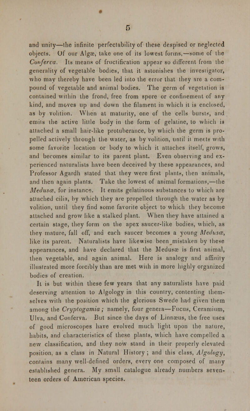 and unity—the infinite perfectability of these despised or neglected objects. Of our Algae, take one of its lowest forms,—some of the Conferva. Its means of fructification appear so different from the generality of vegetable bodies, that it astonishes the invesiigator, who may thereby have been led into the error that they are a com- pound of vegetable and animal bodies. The germ of vegetation is contained within the frond, free from spore or confinement of any kind, and moves up and down the filament in which it is enclosed, as by volition. When at maturity, one of the cells bursts, and emits the active little body in the form of gelatine, to which is attached a small hair-like protuberance, by which the germ is pro- pelled actively through the water, as by volition, until it meets with some favorite location or body to which it attaches itself, grows, and becomes similar to its parent plant. Even observing and ex- perienced naturalists have been deceived by these appearances, and Professor Agardh stated that they were first plants, then animals, and then again plants. Take the lowest of animal formations,—the Medusa, for instance. It emits gelatinous substances to which are attached cilia, by which they are propelled through the water as by volition, until they find some favorite object to which they become attached and grow like a stalked plant. When they have attained a certain stage, they form on the apex saucer-like bodies, which, as they mature, fall off, and each saucer becomes a young Medusa, like its parent. Naturalists have likewise been_mistaken by these appearances, and have declared that the Medusas is first animal, then vegetable, and again animal. Here is analogy and affinity illustrated more forcibly than are met with in more highly organized bodies of creation. It is but within these few years that any naturalists have paid deserving attention to Algology in this country, contenting them- selves with the position which the glorious Swede had given them among the Cryptogamia; namely, four genera—Fucus, Ceramium, Ulva, and Conferva. But since the days of Linnaeus, the free uses of good microscopes have evolved much light upon the naiure, habits, and characteristics of these plants, which have compelled a new classification, and they now stand in their properly elevated position, as a class in Natural History ; and this class, Algology, contains many well-defined orders, every one composed of many established genera. Mv small catalogue already numbers seven- teen orders of American species.