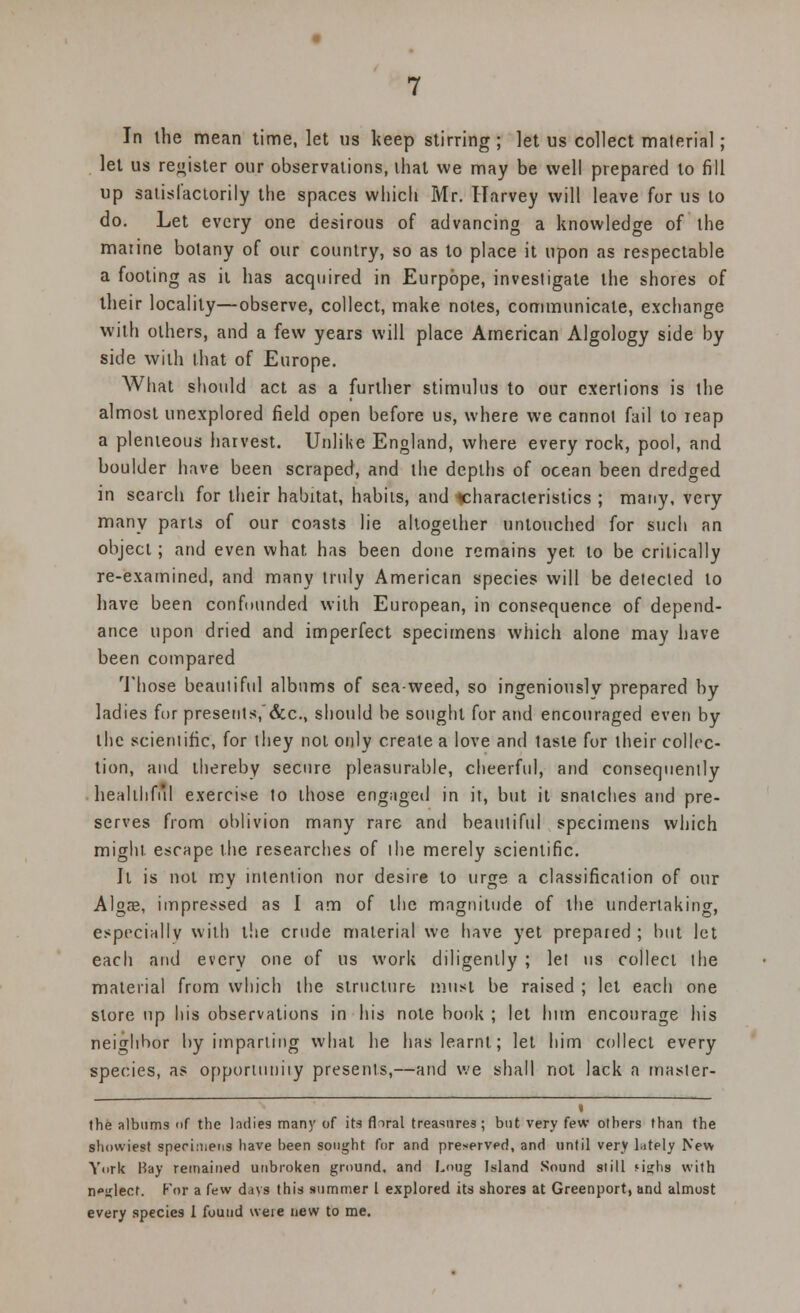 In the mean time, let us keep stirring; let us collect material; let us register our observations, that we may be well prepared to fill up satisfactorily the spaces which Mr. Harvey will leave for us to do. Let every one desirous of advancing a knowledge of the maiine botany of our country, so as to place it upon as respectable a footing as it has acquired in Eurpope, investigate the shores of their locality—observe, collect, make notes, communicate, exchange with others, and a few years will place American Algology side by side with that of Europe. What should act as a further stimulus to our exertions is the almost unexplored field open before us, where we cannot fail to reap a plenteous harvest. Unlike England, where every rock, pool, and boulder have been scraped, and the depths of ocean been dredged in search for their habitat, habits, and ^characteristics ; many, very many parts of our coasts lie altogether untouched for such an object; and even what has been done remains yet to be critically re-examined, and many truly American species will be detected to have been confounded with European, in consequence of depend- ance upon dried and imperfect specimens which alone may have been compared Those beautiful albums of sea-weed, so ingeniously prepared by ladies for presetits,~&c, should be sought for and encouraged even by the scientific, for they not only create a love and taste for their collec- tion, and thereby secure pleasurable, cheerful, and consequently healthful exercise to those engaged in it, but it snatches and pre- serves from oblivion many rare and beautiful specimens which might escape the researches of the merely scientific. It is not my intention nor desire to urge a classification of our Algae, impressed as I am of the magnitude of the undertaking, especially with the crude material we have yet prepared ; but let each and every one of us work diligently ; let us collect the material from which the structure must be raised ; let each one store up his observations in his note book ; let him encourage his neighbor by imparling what he has learnt; let him collect every species, as opporumiiy presents,—and we shall not lack a master- i the albums of the ladies many of its floral treasures; but very few others than the showiest specimens have been sought for and preserved, and until very l.itely New York Hay remained unbroken ground, and L<>ug Island Sound si ill fighs with n^iilect. For a few days this summer 1 explored its shores at Greenport, and almost every species 1 found vveie new to me.