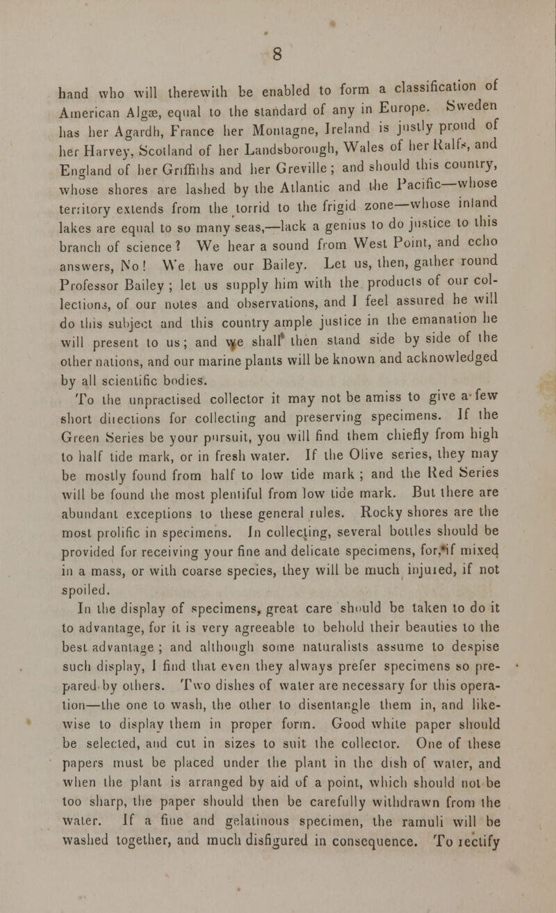 hand who will therewith be enabled to form a classification of American Alga, equal to the standard of any in Europe. Sweden has her Agardh, France her Moniagne, Ireland is justly proud of her Harvey, Scotland of her Landsborough, Wales of her Half.*, and England of her Griffiths and her Greville; and should this country, whose shores are lashed by the Atlantic and the Pacific—whose territory extends from the torrid to the frigid zone—whose inland lakes are equal to so many seas,—lack a genius to do justice to this branch of science? We hear a sound from West Point, and echo answers, No ! We have our Bailey. Let us, then, gather round Professor Bailey ; let us supply him with the products of our col- lections, of our notes and observations, and I feel assured he will do this subject and this country ample justice in the emanation he will present to us; and w,e shall* then stand side by side of the other nations, and our marine plants will be known and acknowledged by all scientific bodies. To the unpractised collector it may not be amiss to give a-few short diieciions for collecting and preserving specimens. If the Green Series be your pursuit, you will find them chiefly from high to half tide mark, or in fresh water. If the Olive series, they may be mostly found from half to low tide mark ; and the tted Series will be found the most plentiful from low tide mark. But there are abundant exceptions to these general rules. Rocky shores are the most prolific in specimens. In collecting, several bottles should be provided for receiving your fine and delicate specimens, for,#if mixed in a mass, or with coarse species, they will be much injured, if not spoiled. In the display of specimens, great care should be taken to do it to advantage, for it is very agreeable to behold their beauties to the best advantage ; and although some naturalists assume to despise such display, I find that even they always prefer specimens so pre- pared by others. Two dishes of water are necessary for this opera- tion—the one to wash, the other to disentangle them in, and like- wise to display them in proper form. Good while paper should be selected, and cut in sizes to suit the collector. One of these papers must be placed under the plant in the dish of water, and when the plant is arranged by aid of a point, which should not be too sharp, the paper should then be carefully withdrawn from the water. If a fine and gelatinous specimen, the ramuli will be washed together, and much disfigured in consequence. To rectify