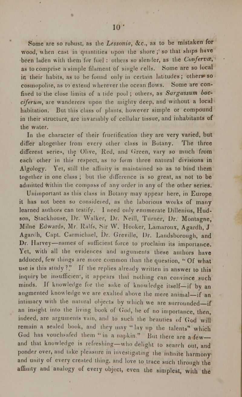 10* Some are so robust, as the Lessonia, &c, as lo be mistaken for wood, when cast in quantities upon the shore ;'so that ships have been laden with them for fuel : olheis so slender, as the Conferva, as lo comprise a simple filament of single cells. Some are so local in their habits, as to be found only in certain latitudes; others* so cosmopolite, as to exlend wherever the ocean flows. Some are con- fined lo the close limits of a tide pool ; others, as Sargassum boc- ciferum, are wanderers upon the mighty deep, and without a local habitation. But this class of plants, however simple or compound in their structure, are invariably of cellular tissue, and inhabitants of the water. In the character of their fructification they are very varied, but differ altogether Irom every other class in Botany. The three different series, ihe Olive, Red, and Green, vary so much from each other in this respect, as to form three natural divisions in Algology. Yet, still the affinity is maintained so as lo bind ihem together in one class ; but the difference is so great, as not to be admitted within the compass of any order in any of the other series. Unimportant as this class in Botany may appear here, in Europe it has not been so consideied, as the laborious woiks of many learned authors can testify. I need only enumerate Dillenius, Hud- son, Stackhouse, Dr. Walker, Dr. Neill, Turner, Dr. Montagne, Milne Edwards, Mr. Ralfs, Sir W. Hooker, Lamaroux, Agardh, J Agardh, Capt. Carmichael, Dr. Greville, Dr. Landsborough, and Dr. Harvey—names: of sufficient force to proclaim iis importance. Yet, with all the evidences and aiguments these authors have adduced, few things are more common than the question, Of what use is this study ?. If ihe replies already written in answer lo this inquiry be insufficient it appears that nothing can convince such minds. If knowledge for the sake of knowledge ilself—if by an augmented know ledge we are exalted above the mere animal if an intimacy with the natural objects by which we are surrounded if an insight into the living book of God, be of no importance, then, indeed, are arguments vain, and to such the beauties of God will remain a sealed book, and they may  lay up the talents which God has vouchsafed them in a napkin. But there are a few and that knowledge is refreshing—who delight lo search oul, and ponder over, and take pleasure in investigating the infinite harmony and unity of every created thing, and love to trace such through ihe affinity and analogy of every object, even the simplest, with the