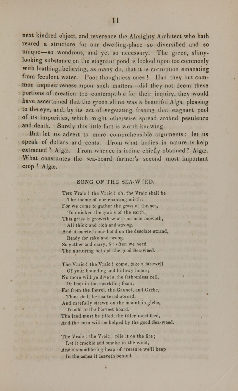 next kindred object, and reverence the Almighty Architect who hath reared a structure for our dwelling-place so diversified and so unique—so wondrous, and yet so necessary. The green, slimy- looking substance on the stagnant pond is looked upon too commonly with loathing, believing, as many do, ihat it is corruption emanating from feculent water. Poor thoughtless ones ! Had they but com- mon inquisitiveness upon such matters—did they not deem these portions of cjeation too contemptible for their inquiry, they would have ascertained that the green slime was a beautiful Alga, pleasing to the eye, and, by its act of vegetating, freeim* that stagnant pool of its impurities, which might otherwise spread around pestilence and death. Surely this little fact is worth knowing. But let us advert to more comprehensible arguments : let us speak of dollars and cents. From what bodies in nature is kelp extracted ? Algag. From whence is iodine chiefly obtained ? Algae. What constitutes the sea-board farmer's second most important crop ? AJgae. SONG OF THE SEA-WEED. The Vraic ! the Vraic ! oh, the Vraic shall be The theme of our chanting mirth ; For we come to gather I tie grass of the sea, To quicken the grains of the earth. This grass it groweth where no man moweth, All thick and rich and strong, And it meeteth our hand on the desolate strand, Ready for rake and prong. So gather and carry, for often we need The nurturing help of the good Sea-weed. The Vraic-! the Vraic ! come, take a farewell Of your bounding and billowy home ; No more will ye dive in the fathomless cell, Or leap in the sparkling foam ; Far from the Petrel, the Gaiinet, and Grebe, Thou shalt be scattered abroad, And carefully strewn on the mountain glebe, To add to the harvest hoard. The land must be tilled, the tiller must feed, And the corn will be helped by the good Sea-weed. The Vraic ! the Vraic ! pile it on the fire; Lpt it cr tckle and smoke in the wind, And a smouldering heap of treasure we'll keep In the ashes it leaveth behind.