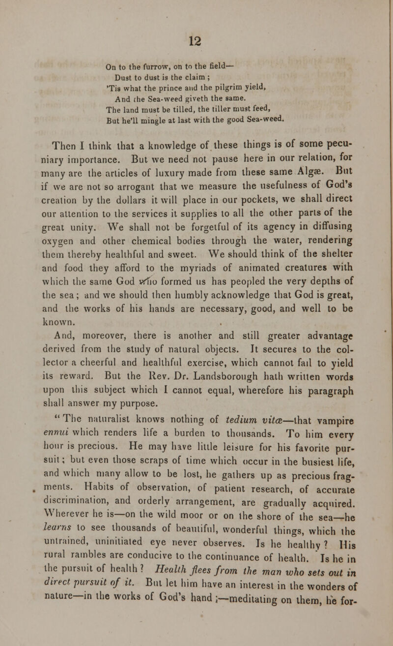 On to the furrow, on to the field— Dust to dust is the claim ; Tis what the prince and the pilgrim yield, And (he Sea-weed giveth the same. The land must be tilled, the tiller must feed, But he'll mingle at last with the good Sea-weed. Then I ihink that a knowledge of these things is of some pecu- niary importance. But we need not pause here in our relation, for many are the articles of luxury made from these same Algae. But if we are not so arrogant that we measure the usefulness of God's creation by the dollars it will place in our pockets, we shall direct our attention to the services it supplies to all the other parts of the great unity. We shall not be forgetful of its agency in diffusing oxygen and other chemical bodies through the water, rendering them thereby healthful and sweet. We should think of the shelter and food they afford to the myriads of animated creatures with which the same God vffio formed us has peopled the very depths of the sea; and we should then humbly acknowledge that God is great, and the works of his hands are necessary, good, and well to be known. And, moreover, there is another and still greater advantage derived from the study of natural objects. It secures to the col- lector a cheerful and healthful exercise, which cannot fail to yield its reward. But the Rev. Dr. Landsborough hath written words upon this subject which I cannot equal, wherefore his paragraph shall answer my purpose.  The naturalist knows nothing of tedium vita—that vampire ennui which renders life a burden to thousands. To him every hour is precious. He may have little leisure for his favorite pur- suit ; but even those scraps of time which occur in the busiest life, and which many allow to be lost, he gathers up as precious frag- ments. Habits of observation, of patient research, of accurate discrimination, and orderly arrangement, are gradually acquired. Wherever he is—on the wild moor or on the shore of the sea—he learns to see thousands of beautiful, wonderful things, which the untrained, uninitiated eye never observes. Is he healthy ? His rural rambles are conducive to the continuance of health. Is he in the pursuit of health ? Health flees from the man who sets out in direct, pursuit of it. But let him have an interest in the wonders of nature—in the works of God's hand;—meditating on them, he for-