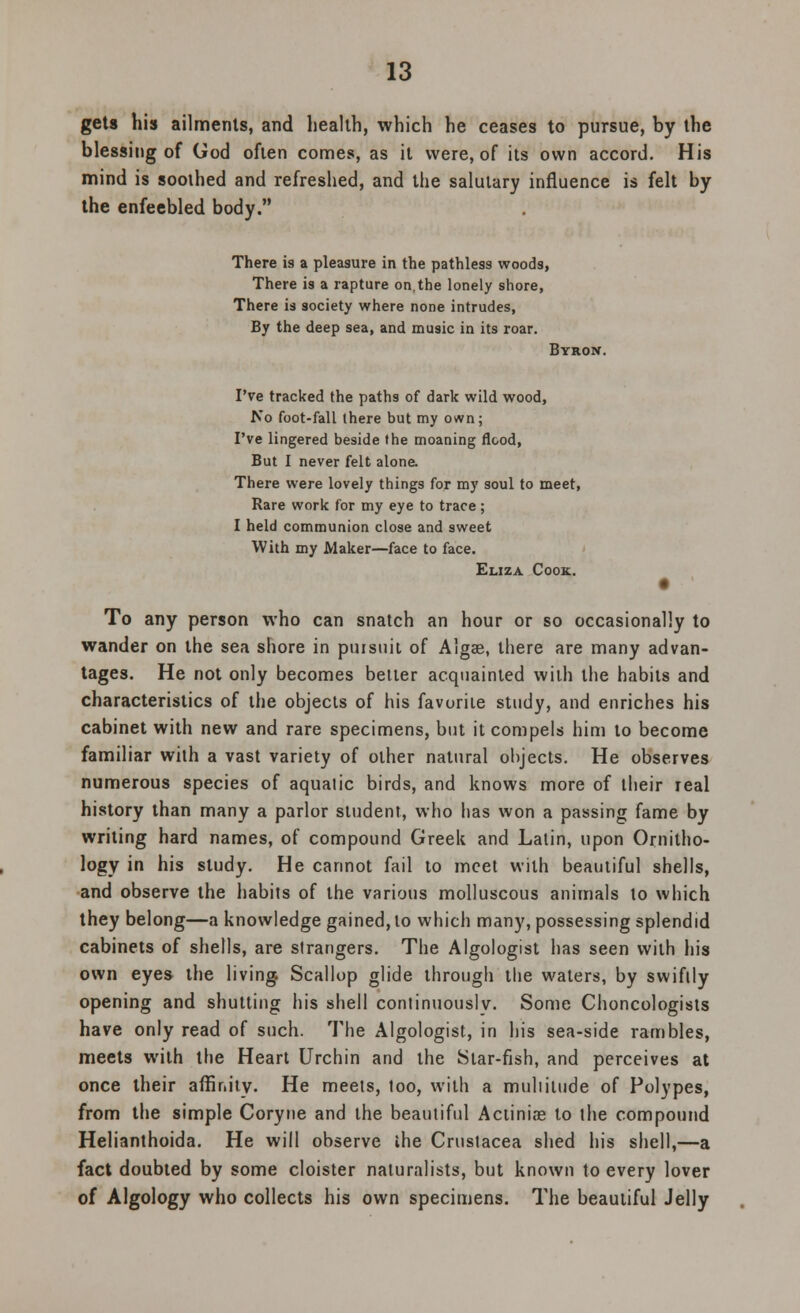 gets his ailments, and health, which he ceases to pursue, by the blessing of God often comes, as it were, of its own accord. His mind is sooihed and refreshed, and the salutary influence is felt by the enfeebled body. There i9 a pleasure in the pathless woods, There is a rapture on.the lonely shore, There is society where none intrudes, By the deep sea, and music in its roar. Byron. I've tracked the paths of dark wild wood, No foot-fall there but my own; I've lingered beside the moaning flood, But I never felt alone. There were lovely things for my soul to meet, Rare work for my eye to trace; I held communion close and sweet With my Maker—face to face. Eliza Cook:. To any person who can snatch an hour or so occasionally to wander on the sea shore in pursuit of Algae, there are many advan- tages. He not only becomes better acquainted with the habits and characteristics of the objects of his favorite study, and enriches his cabinet with new and rare specimens, but it compels him to become familiar with a vast variety of other natural objects. He observes numerous species of aquatic birds, and knows more of their real history than many a parlor student, who has won a passing fame by writing hard names, of compound Greek and Latin, upon Ornitho- logy in his study. He cannot fail to meet with beautiful shells, and observe the habits of the various molluscous animals to which they belong—a knowledge gained, to which many, possessing splendid cabinets of shells, are strangers. The Algologist has seen with his own eyes the living. Scallop glide through the waters, by swiftly opening and shutting his shell conlinuouslv. Some Choncologists have only read of such. The Algologist, in his sea-side rambles, meets with the Heart Urchin and the Star-fish, and perceives at once their affinity. He meets, loo, with a multitude of Polypes, from the simple Coryne and the beautiful Actinias to the compound Helianthoida. He will observe the Crustacea shed his shell,—a fact doubted by some cloister naturalists, but known to every lover of Algology who collects his own specimens. The beautiful Jelly