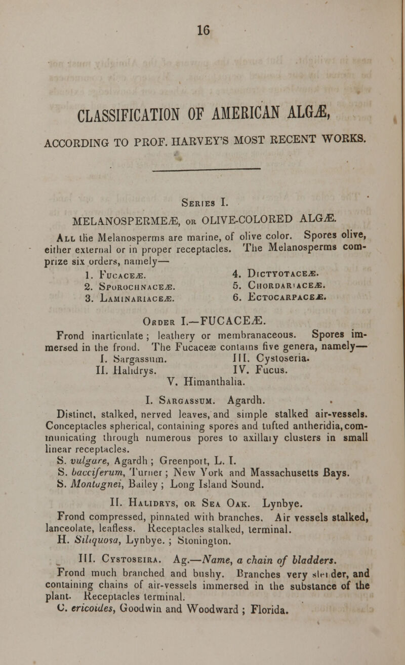 CLASSIFICATION OF AMERICAN ALGjE, ACCORDING TO PROF. HARVEY'S MOST RECENT WORKS. Series I. MELANOSPERME.E, or OLIVE-COLORED ALG.E. All the Melanosperms are marine, of olive color. Spores olive, either external or in proper receptacles. The Melanosperms com- prize six orders, namely— 1. FucacejE. 4. Dictyotace^e. 2. Spurochnace^e. 5. Chordar'ace.e. 3. LaminarucejE. 6. Ectocarpaceje. Order I.—FUCACEJE. Frond inarticulate ; leathery or membranaceous. Spores im- mersed in the frond. The Fucaceae contains five genera, namely— I. Sargassum. III. Cystoseria. II. Hahdrys. IV. Fucus. V. Himanthalia. I. Sargassum. Agardh. Distinct, stalked, nerved leaves, and simple stalked air-vessels. Conceptacles spherical, containing spores and tufted antheridia,com- municating through numerous pores to axillaiy clusters in small linear receptacles. S. vulgare, Agardh ; Greenport, L. I. S. bacciferurn, Turner ; New York and Massachusetts Bays. S. Montugnei, Bailey ; Long Island Sound. II. Halidrys, or Sea Oak. Lynbye. Frond compressed, pinnated with branches. Air vessels stalked, lanceolate, leafless. Receptacles stalked, terminal. H. Siltquosa, Lynbye. ; Stonington. III. Cystoseira. Ag.—Name, a chain of bladders. Frond much branched and bushy. Branches very alei der, and containing chains of air-vessels immersed in the substance of the plant- Receptacles terminal. C. cricoides, Goodwin and Woodward ; Florida.