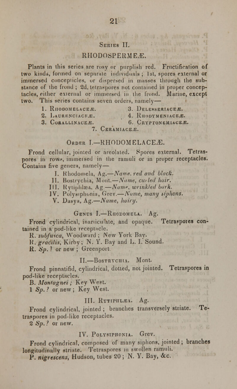 Series II. RHODOSPERMEJB, Plants in this series are rosy or purplish red. Fructifiralion of two kinds, formed on separate individuals; 1st, spores external or immersed concepiicles, or dispersed in masses through the sub- stance of the frond ; 2d, letraspores not contained in proper concep- tacles, either external or immersed in the frond. Marine, except two. This series contains seven orders, namely— 1. RlIODOMELACEjE. 3. 1) E LESSERI ACEiE. 2. LaurenciackjE. 4. Rmodymeniacejb. 3. CoRALLINACE^E. 6. CrYPTONEMIACEjE. 7. Cer'amiace^e. Order I.—RHODOMELACEiE. Frond cellular, jointed or areolated. Spores external. Tetras- pores in rows, immeised in 1 he ramuli or in proper receptacles. Contains five genera, namely— J. Hhodomela, Ag.—Name, red and black. II. Boslrychia, Mont.—Name, cu> led hair. III. Kytiphlasa. Ag —Name, wrinkled burk. IV. Polysiphonia, Grev.—Name, many siphons. V. Dasya, Ag.—Name, liuiry. Genus I.—Rhodomela. Ag. Frond cylindrical, inarticulate, and opaque. Tetraspoies con- tained in a pod-like receptacle. R. subfusca, Woodward ; New York Bay- R. gracilis, Kirby; N. Y. Bay and L. I. Sound. R. Sp. ? or new ; Greenport. II.—Bostrychia. Mont. Frond pinnatifid, cylindrical, dotted, not jointed. Tetraspores in pod-like receptacles. B. Monfagnei; Key West. 1 Sp. ? or new; Key West. III. Rytipiil^ev. Ag. Frond cylindrical, jointed ; branches transversely striate. Te- traspores in pod-like receptacles. 2 Sp. ? or new. IV. Polysiphonia. Grev. Frond cylindrical, composed of many siphons, jointed; branches longitudinally striate. Tetraspores m swollen ramuli. P. nigrescens, Hudson, tubes 20 ; N. Y. Bay, &c.
