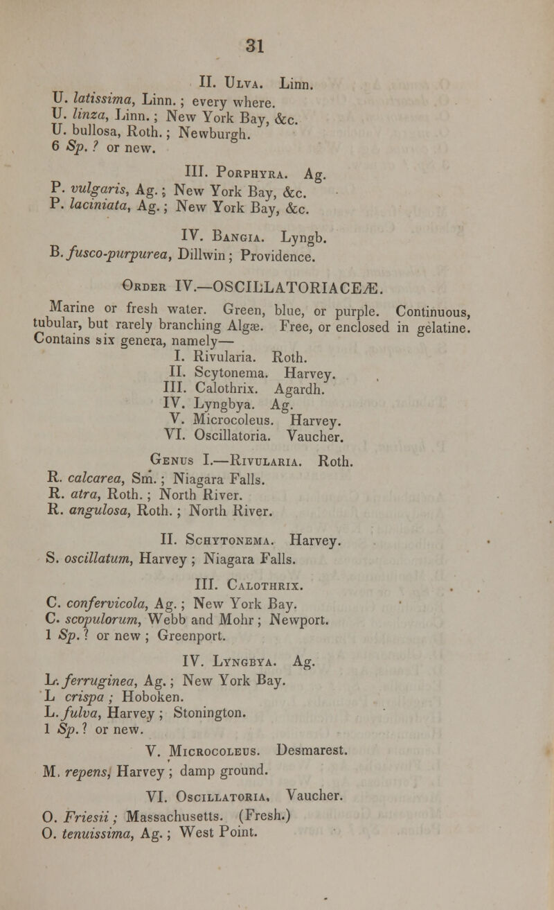 II. Ulva. Linn. U. latissima, Linn.; every where. U. linza, Linn.; New York Bay, *&c. U. bullosa, Roth.; Newburgh. 6 Sp. ? or new. III. PoRPHYRA. Ag. P. vulgaris, Ag.; New York Bay, &c. P. lacmiata, Ag.; New York Bay, &c. IV. Bangia. Lyngb. B. fusco-purpurea, Dillwin ; Providence. Order IV.—OSCILLATORIACEiE. Marine or fresh water. Green, blue, or purple. Continuous, tubular, but rarely branching Algae. Free, or enclosed in gelatine. Contains six genera, namely— I. Rivularia. Roth. II. Scytonema. Harvey. III. Calothrix. Agardh. IV. Lyngbya. Ag. V. Microcoleus. Harvey. VI. Oscillatoria. Vaucher. Genus I.—Rivularia. Roth. R. calcarea, Sm.; Niagara Falls. R. atra, Roth.; North River. R. angulosa, Roth.; North River. II. Schytonema. Harvey. S. oscillatum, Harvey ; Niagara Falls. III. Calothrix. C. confervicola, Ag.; New York Bay. C scopulorum, Webb and Mohr ; Newport. 1 Sp. ? or new ; Greenport. IV. Lyngbya. Ag. L-. ferruginea, Ag.; New York Bay. L crisp a ; Hoboken. L.fulva, Harvey ; Stonington. 1 Sp. ? or new. V. Microcoleus. Desmarest. M. repens, Harvey ; damp ground. VI. Oscillatoria, Vaucher. 0. Friesii ; Massachusetts. (Fresh.) O. tenuissima, Ag.; West Point.