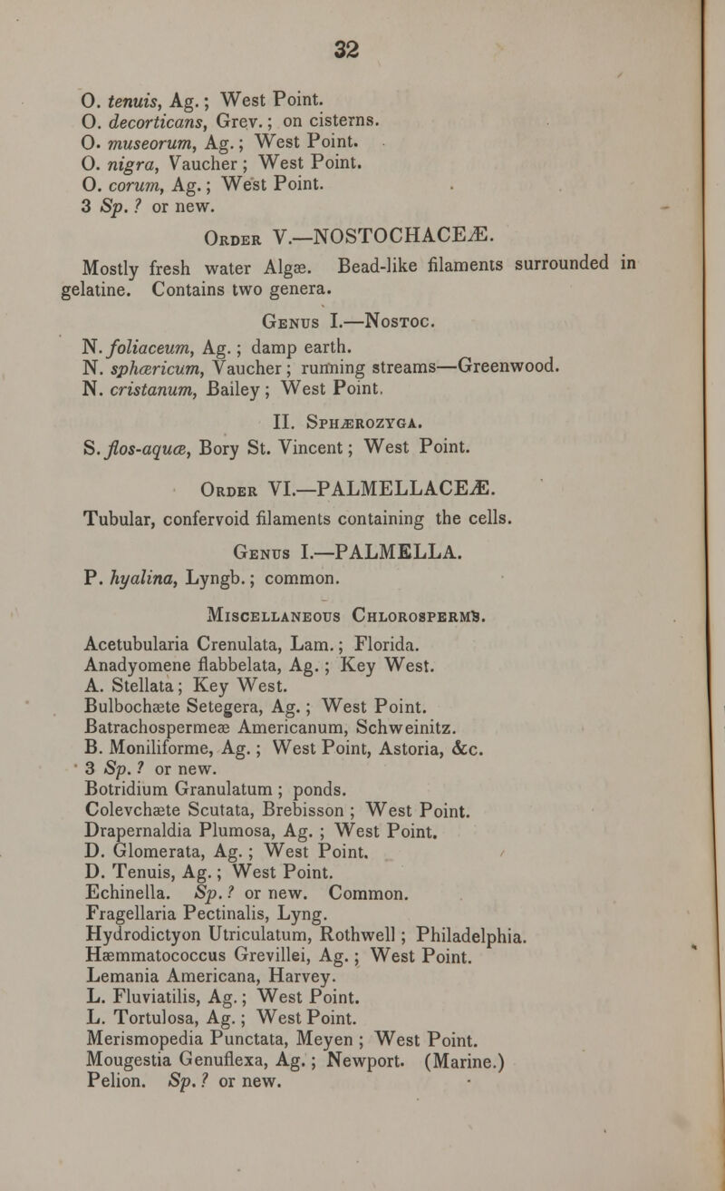 O. tenuis, Ag.; West Point. O. decorticans, Grev.; on cisterns. 0. museorum, Ag.; West Point. 0. nigra, Gaucher ; West Point. O. corum, Ag.; West Point. 3 Sp. ? or new. Order V.—NOSTOCHACEiE. Mostly fresh water Algas. Bead-like filaments surrounded in gelatine. Contains two genera. Genus I.—Nostoc. N. foliaceum, Ag.; damp earth. N. spharicum, Vaucher; running streams—Greenwood. N. cristanum, Bailey ; West Point, II. Sph^erozyga. S.Jlos-aqucB, Bory St. Vincent; West Point. Order VI.—PALMELLACEjE. Tubular, confervoid filaments containing the cells. Genus I.—PALMELLA. P. hyalina, Lyngb.; common. Miscellaneous ChlorospermS. Acetubularia Crenulata, Lam.; Florida. Anadyomene flabbelata, Ag.; Key West. A. Stellata ; Key West. Bulbochaete Setegera, Ag.; West Point. Batrachospermeae Americanum, Schweinitz. B. Moniliforme, Ag.; West Point, Astoria, &c. 3 Sp. ? or new. Botridium Granulatum; ponds. Colevchaete Scutata, Brebisson ; West Point. Drapernaldia Plumosa, Ag. ; West Point. D. Glomerata, Ag. ; West Point. D. Tenuis, Ag.; West Point. Echinella. Sp. ? or new. Common. Fragellaria Pectinalis, Lyng. Hydrodictyon Utriculatum, Rothwell; Philadelphia. Haemmatococcus Grevillei, Ag.; West Point. Lemania Americana, Harvey. L. Fluviatilis, Ag.; West Point. L. Tortulosa, Ag.; West Point. Merismopedia Punctata, Meyen ; West Point. Mougestia Genuflexa, Ag.; Newport. (Marine.) Pelion. Sp. ? or new.