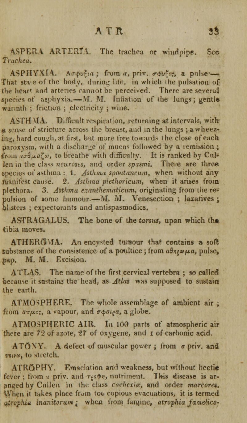 ASPERA ARTEBIA. The trachea or windpipe. See Trachea. ASPHYXIA AT<pv*in ; from <r, priv. <rftA», a pulse-- That staie-of the body, *l tiring I lie, in which ihe pulsation of the hear: and arteries cannot be perceived. There are several species of r.sohyxia.—\I. M. fnliation of the lungs; gentle warmth ; friction ; electricity ; wine. ASTHMA Difficult respiration, returning at intervals, with a sense of stricture across the breast, and in the lungs ; a wheez- ing, hard cough, at first, but more tree towards the close of each paroxysm, with a discharge of mucus followed by a remission ; from aaS/j.a^a>, to breathe with difficulty. It is ranked by Cul- len in the class neurosts, and order spismi. There are three species of asthma : 1. Asthma s/xvitaneuin, when without any manifest cause. 2. Asthma plethoricum, when it arises from plethora. 3. Asthma exanthematicum, originating from the re- pulsion of nome humour.—M. M. Venesection ; laxatives ; blisters ; expectorants and antispasmodics, ASTRAGALUS. The bone of the tarsus, upon which th« tibia moves. ATHEROMA. An encysted tumour that contains a soft Substance of the consistence of a poultice ; from a9>ija?/*a, pulse, pap. M. M. Excision. ATLAS. The name of the first cervical vertebra ; so called because it sextains the head, as Atlas was supposed to sustain the earth. ATMOSPHERE. The whole assemblage of ambient air ; from ot^cj, a vapour, and evpoija, a globe. ATMOSPHERIC AIR. In 100 parts of atmospheric air there are 72 of azote, 27 of oxygene, and i of carbonic acid. ATOW. A defect of muscular power j from a priv. and Mivai, to stretch. ATROPHY. Emaciation and weakness, but without hectie fever ; from a priv. and T;o<t>n, nutriment. This disease is ar- anged by Cuilen in the class cachexia:, and order marcores. When it takes place from too copious evacuations, it is termed atrophia inanitoruiH j wb.au from famine, atrophia jaaielica-
