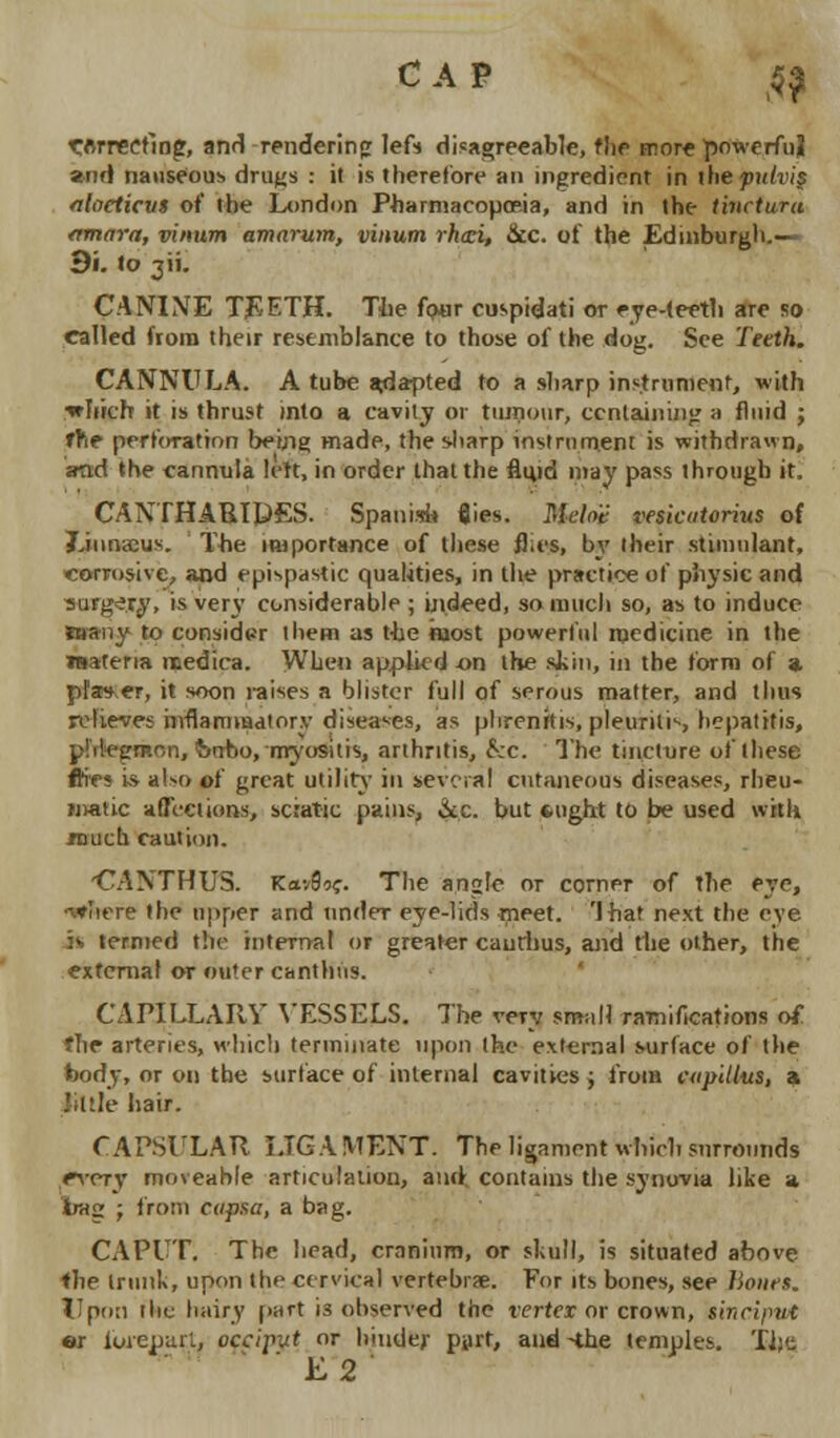 CAP £| torrecfing, anrT rendering left disagreeable, flie more powerful and nauseous drills : it is therefore an ingredient in the pulvip alacticm of the London Pharmacopoeia, and in the tinctura amnra, vinum amarum, vinum rhtzi, &c. of the Edinburgh.— 9i. to 311. CANINE TEETH. The four cuspidati or eye-teeth are so called from their resemblance to those of the dog. See Tetth. CANNULA. A tube *d*pted to a sharp instrument, with •which it is thrust into a cavity or tumour, containing a fluid ; The perforation being made, the sharp instrument is withdrawn, and the cannula lett, in order that the fliyd may pass through it. CANTHARIPES. Spanisi* flies. Mch't vesicatorius of Jjunacus. The importance of these flies, by their stimulant, corrosive, and epispastic qualities, in the practice of physic and surgery, is very considerable ; indeed, so much so, as to induce many to consider them as the most powerful medicine in the TOaterm rtedica. When applied on the skin, in the form of a. pfaser, it soon raises a blister full of serous matter, and thus relieves inflammatory diseases, as phrenitis, pleuritic hepatitis, pMcx'rp.on, imrio, myositis, arthritis, £;c. The tincture of these ftifs is al-o of great utility in several cutaneous diseases, rheu- matic affections, sciatic pains, &c. but *ugh.t to be used with TOuch caution. CANTHUS. Kav9oc. The an<>Ie or corner of the eye, •t*?iere the upper and under- eye-lids meet. 'that next the eye is termed tin- internal or greater caurhus, and the other, the external or outer canthus. CAPILLARY VESSELS. The very small ramifications of flie arteries, which terminate upon the external surface of the fcody, or on the surface of internal cavines ; from cupilltts, a liltle hair. CAPSULAR I.TG A WENT. The ligament which surrounds rvery moveable articulation, and contains the synovia like a trag ; from capsa, a bag. CAPUT. The head, cranium, or skull, is situated above the trunk, upon the cervical vertebra;. For its bones, see hours. Upon the hairy part is observed the vertex or crown, iincifmt »r fwepstrt, occiput or hinder pyrt, and-the temples. TJlfi E2
