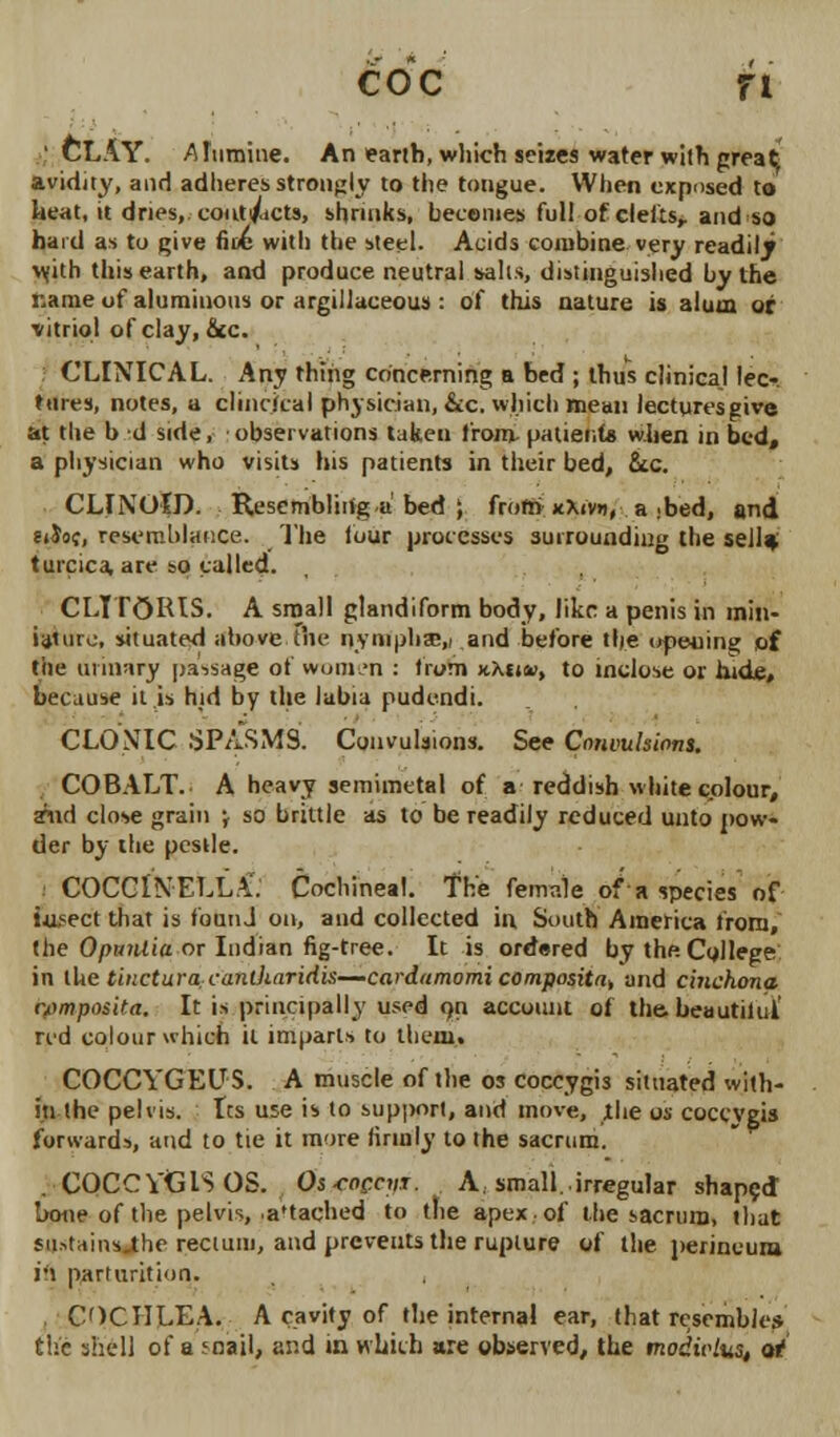 coc n ' CLAY. ATumine. An earth, which seizes water with great avidity, and adheres strongly to the tongue. When exposed to heat, it dries,, cout/icts, shrinks, becomes full of clefts,, and so hard as to give fine with the steel. Acids combine very readily with this earth, and produce neutral salts, distinguished by the name of aluminous or argillaceous : of this nature is alum or •vitriol of clay, &c. CLINICAL. Any thing concerning a bed ; thus clinica.l lee-, tares, notes, a clinriial physician, &cc. which mean lecturesgive at the b d side, observations taken from patients when in bed, a physician who visits his patients in their bed, Sec. CLINOlD. Resembliiiga bed ; from kXivd, a .bed, and 6»$oc, resemblance. The four processes surrounding the sell* turcica, are so called. CLITORIS. A small glandiform body, like a penis in min- iature, situated above the nymphsE,, and before the opeuin? of tile urinary passage of women : from x.Xt»a>, to inclose or hide, because it is hid by the labia pudendi. CLONIC SPASMS. Convulsions. See Convulsions. COBALT. A heavy semimetal of a reddish white colour, ynd close grain \ so brittle as to be readily reduced unto pow- der by the pestle. COCCINELLA. Cochineal. The female of a species of tusect that is founJ on, and collected in. South America from, (he OpttiUia or Indian fig-tree. It is ordered by the. College in the tincturacantharidis—cardumomi composite and cinchona (vmposita. It is principally used on account of the beautilul red colour which it imparls to them. COCCYGEUS. A muscle of the os coccygis situated with- in the pelvis. Its use is to support, and move, the os cocevgis forwards, and to tie it more firmly to the sacrum. . COCCYGIS OS. Osroenir. A small, irregular shaped Irone of the pelvis, .a'tached to the apex-of the sacrum, that su.-.tams.the rectum, and prevents the rupture of the perineum ift parturition. COCHLEA. A cavity of the internal ear, that resemble* the shell of a snail, and in which are observed, the modiolus, of