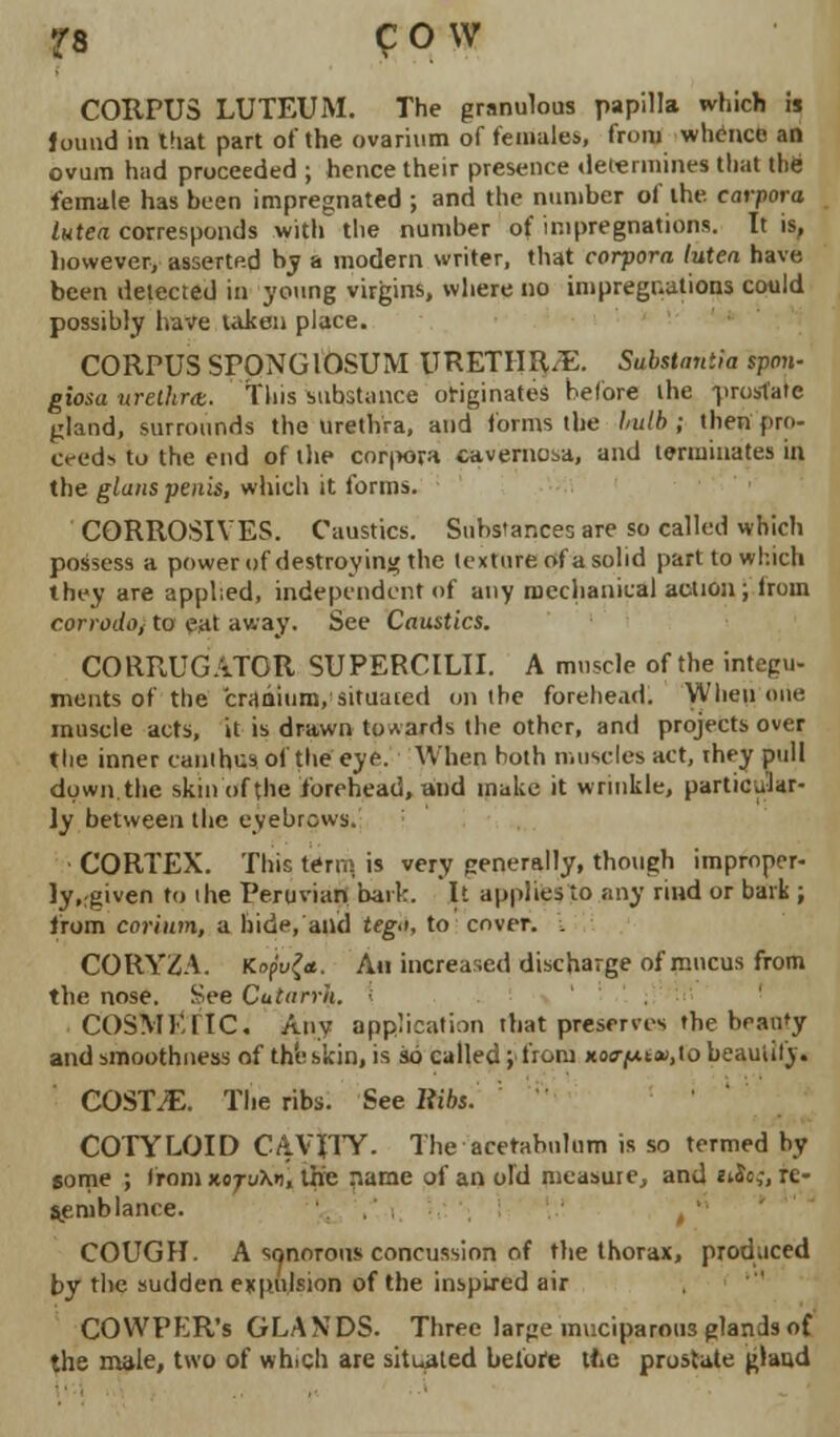 CORPUS LUTEUM. The granulous papilla which is found in that part of the ovarium of females, from whence an ovum had proceeded ; hence their presence determines that the female has been impregnated ; and the number of the corpora lutea corresponds with the number of impregnations. It is, however, assertp-d by a modern writer, that corpora lutea have been delected in young virgins, where no impregnations could possibly have taken place. CORPUS SPONGIOSUM URETHRA. Substantia span- giosa urethra, this substance originates before the prostate gland, surrounds the Urethra, and forms the Imlb ; then pro- ceed- to the end of the cor|>ovH cavernosa, and terminates in the glans penis, which it forms. CORROSIVES. Caustics. Substances are so called which possess a power of destroying the texture of a solid part to which they are applied, independent of any mechanical action ; Iroin corrodo, to eat away. See Caustics. CORRUGATOR SUPERCILII. A muscle of the integu- ments of the cranium, situated on the forehead. When one muscle acts, it is drawn towards the other, and projects over the inner canihus of the eye. When both muscles act, ihey pull down.the skin of the forehead, and make it wrinkle, particular- ly between the eyebrows. CORTEX. This tern; is very generally, though improper- ly, rgiven to the Peruvian bark. It applies to any rind or bark ; from corium, a hide, and teg>i, to cover. . CORY2A. Kapvfa. An increased discharge of mucus from the nose. See Cutarrh. COSMKflC. Any application that preserves the beauty and smoothness of the skin, is so called; from Ko<ry.it»,lo beautify. COST.E. The ribs. See Ribs.'' COTYLOID CAVITY. The acetabulum is so termed by some ; from jcotuXo, t|fe riame of an old measure, and «iJc,-, re- semblance. , '■ COUGH. A sonorous concussion of the thorax, produced by the sudden expulsion of the inspired air COWPKR's GLANDS. Three large muciparous glands of the male, two of which are situated before the prostate glaud