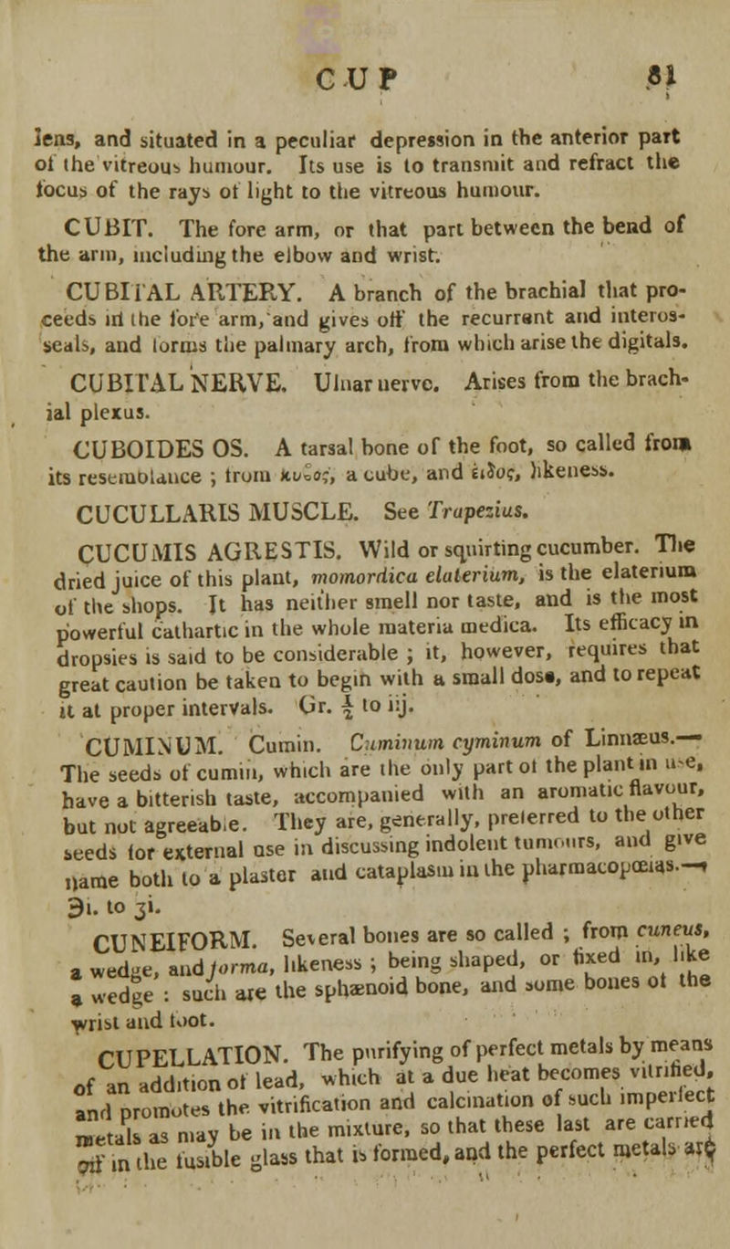 CUP ?} lens, and situated in a peculiar depression in the anterior part of the vitreous humour. Its use is to transmit and refract the locus of the rays of light to the vitreous humour. CUBIT. The fore arm, or that part between the bend of the arm, including the elbow and wrist. CUBIi AL ARTERY. A branch of the brachial that pro- ceeds iri ihe fore arm, and gives off the recurrant and interos- seal>, and (onus the palmary arch, from which arise the digitals. CUBITAL NERVE. Ulnar uervc. Arises from the brach- ial plexus. CUBOIDES OS. A tarsal bone or the foot, so called from its reseruoiance ; trom kt&tf, a cube, and eiJof, likeness. CUCULLARIS MUSCLE. See Trupezius. CUCUMIS AGRESTIS. Wild or squirting cucumber. The dried juice of this plant, momordica elaterium, is the elatenura of the shops. It has neither smell nor taste, and is the most powerful cathartic in the whole materia medica. Its efficacy in dropsies is said to be considerable ; it, however, requires that great caution be taken to begin with a small dose, and to repeat it at proper intervals. Or. \ to i:j. CUMINUM. Cumin. Cuminum cyminum of Linnaeus.— The seeds of cumin, which are the only partoi the plant in use, have a bitterish taste, accompanied with an aromatic flavour, but not agreeab.e. They are, generally, prelerred to the other seeds ior external ase in discussing indolent tumours, and give name both to a plaster and cataplasm iuihe pharmacopeias.-, 9i. to $i. CUNEIFORM. Several bones are so called ; from cuneus, a wed-e, and Jorma. likeness; being shaped, or fixed in, like » wedge : such are the sphenoid bone, and some bones ot the ■wrist and toot. CUPELLATION. The purifying of perfect metals by means nf an addition of lead, which at a due heat becomes vilnhed. and promotes the vitrifica.ron and calcination of such imperfect 2Z as may be in the mixture, so that these last are earned fm the fusible glass that it formed, and the perfect metal, zx$