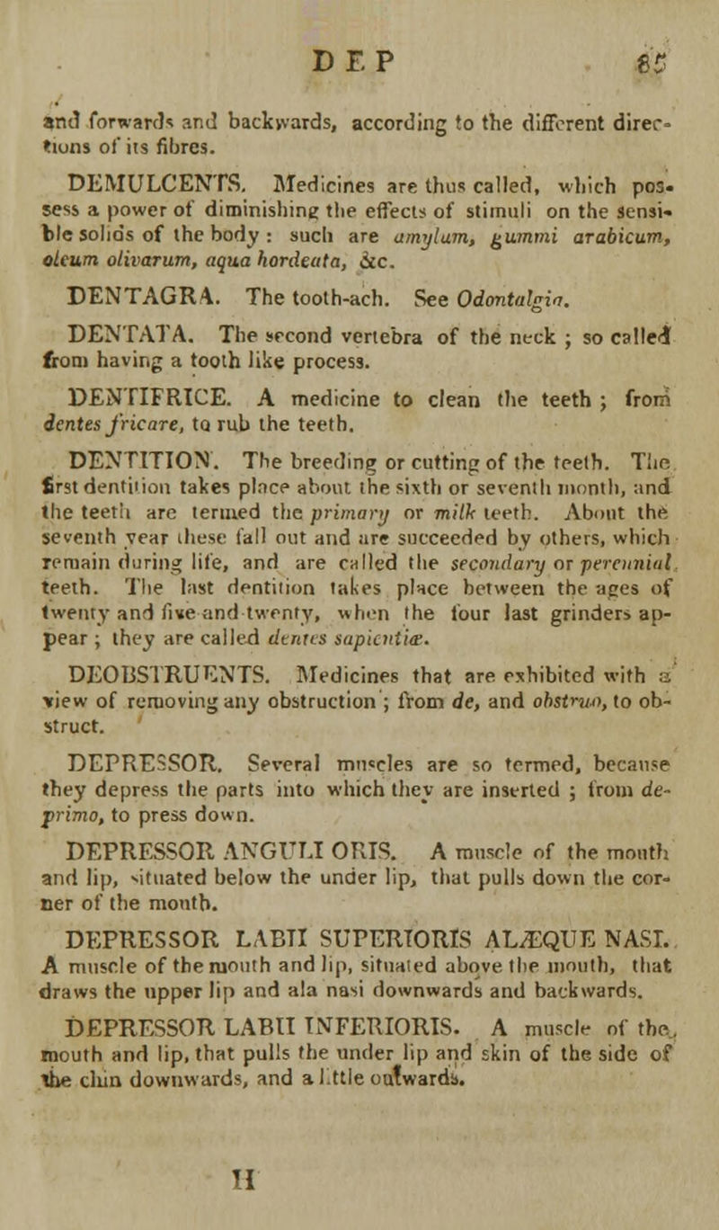 DF.P U and forward* and backwards, according to the different direc- tum* of its fibres. DEMULCENTS. Medicines are thus called, which po:. sess a power of diminishing the effects of stimuli on the sensi* ble solids of the body : sucli are amylum, gummi arabicum, oteum olivarum, aqua hordeata, 6lc. DENTAGRA. The tooth-ach. See Odontalgia. DENTATA. The second vertebra of the neck ; so called from having a tooth like process. DENTIFRICE. A medicine to clean the teeth ; from dentes J'ricare, to. rub the teeth. DENTITION. The breeding or cutting of the teeth. The first dentition takes place about the sixth or seventh month, and the teeth are termed the primary or milk teeth. About the seventh year these fall out and are succeeded by others, which remain during life, and are called the secondary or ■perennial teeth. The last dentition takes place between the ages of twenty and live and twenty, when the four last grinder* ap- pear ; they are called denies sapkntia. DEOBSTRUENTS. Medicines that are exhibited with a view of removing any obstruction ; from de, and obstriu), to ob- struct. DEPRESSOR. Several muscles are so termed, because they depress the parts into which they are inserted ; from de- primo, to press down. DEPRESSOR ANGULI ORIS. A muscle of the mouth and lip, situated below the under lip, that pulls down the cor- ner of the month. DEPRESSOR LABTI SUPERIORIS ALvEQUE NASI. A muscle of the mouth and lip, situated above, the mouth, that draws the upper lip and ala nasi downwards and backwards. DEPRESSOR LABII TNFERIORIS- A muscle of the. mouth and lip, that pulls the under lip and skin of the side of The clun downwards, and a Jlttie outwards. 'I