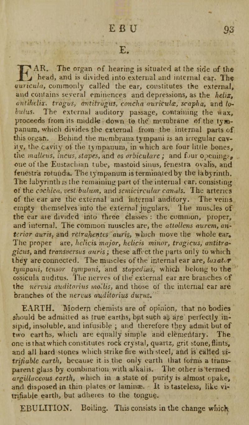 E fi U S3 E. I'AR. The organ of hearing is situated at the sicje of the j head, and is divided into external and internal ear. The uuiicula, commonly called the ear, constitutes the external, and contains several eminences and depressions, as the helix, ont'tkelix. tragus, antitrugus, concha auricula, scapha, and lo- hulus. The external auditory passage, containing the wax, proceeds from its middle down te the membrane of the tym- panum, which divides the external from the internal parts of this organ. Behind the niemWana ty uipani is an irregular cav- ity, the cavity of the tympanum, in which are four little bones, tiie malleus, incus, stapes, and os orbiculare; and f jui opeuingf, one of the Eustachian tube, mastoid sinus, fenestra ovalis, and fenestra rotunda. The tympanum is terminated by the labyrinth. The labyrinth is the remaining part of the internal ear, consisting of the cochlea, vestibulum, and semicircular canals. The arteries of the ear are the external and internal auditory. The veins empty themselves into the extern.il jugulars. Hie musJes of the ear aie divided into three classes : the common, proper, and internal. The common muscles are, the atlollens aurem, an- terior auris, and relruhentes auris, winch move the whole ear. The proper are, helicis. major, helicis minor, tragietts, antitra- gicus, and transversus auris; these affect the parts only to which they are connected. The muscles of the internal ear are, luiatir tympuni, tensor tympani, and stapedius, which belong to the ossicula auditus. The nerves of the external ear are branches of the nervvs nuditorins mollis, and those of the internal car are branches of the >ieri>us auditorius durus. EARTH. Modern chemists are of opinion, that no bodies should be admitted as true earths, bnt such at are perfectly in- sipid, insoluble, and infusible ; and therefore they admit but of two earths, which are equally simple and elementary. The one is that which constitutes rock crystal, quartz, grit stone, flints, and all hard stones which strike fire with steel, and is called vi- trijiable earth, because it is the only earth that forms a trans- parent glass by combination with alkalis. The other is'termed argilluceous earth, which in a state of purity is almost opake, and disposed in thin plates or lamina?. It is tasteless, like vi- tnfiable earth, but adheres to the tongue. EBULITION. Boiling. This consists in the change which