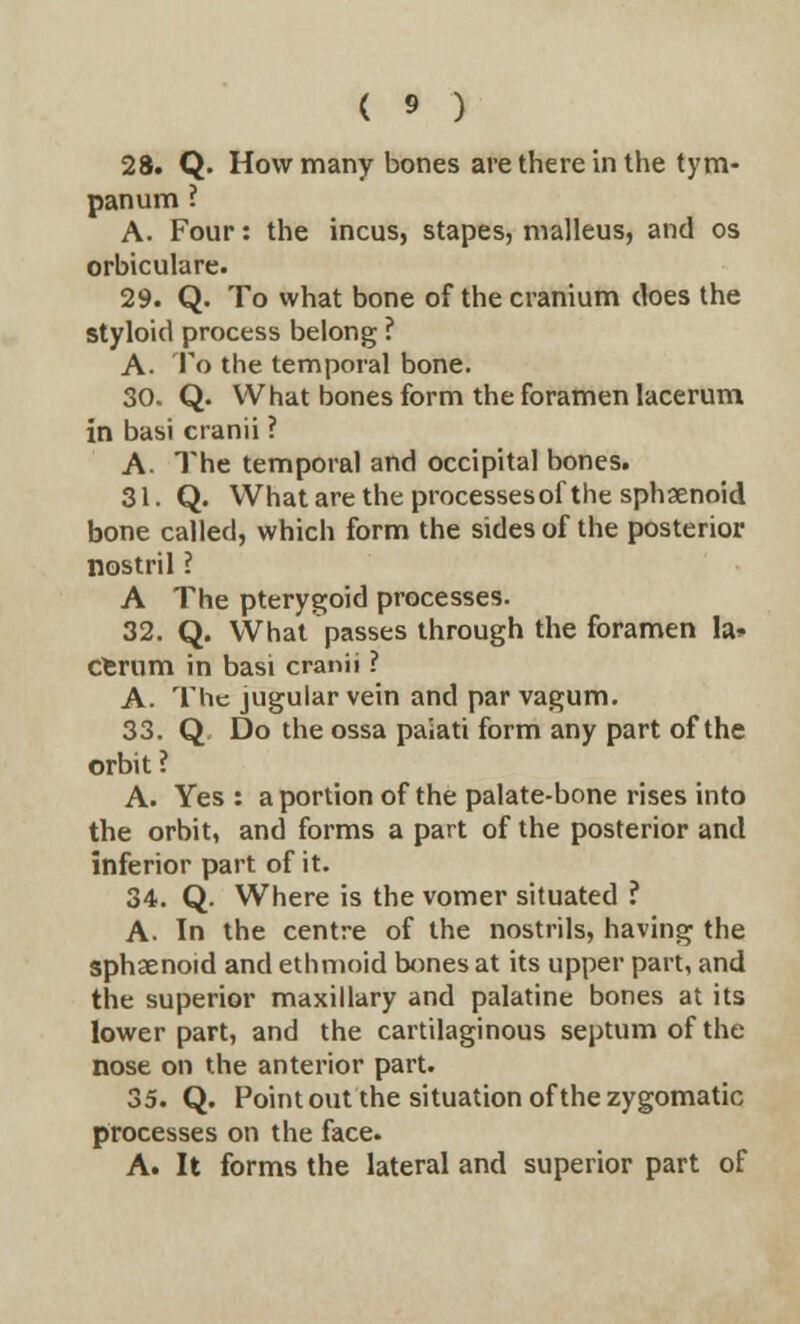 28. Q. How many bones are there in the tym- panum ? A. Four: the incus, stapes, malleus, and os orbiculare. 29. Q. To what bone of the cranium does the styloid process belong ? A. To the temporal bone. 30. Q. What bones form the foramen lacerum in basi cranii ? A. The temporal and occipital bones. 31. Q. What are the processesof the sphsenoid bone called, which form the sides of the posterior nostril ? A The pterygoid processes. 32. Q. What passes through the foramen la* cerum in basi cranii ? A. The jugular vein and par vagum. 33. Q Do the ossa paiati form any part of the orbit ? A. Yes : a portion of the palate-bone rises into the orbit, and forms a part of the posterior and inferior part of it. 34. Q. Where is the vomer situated ? A- In the centre of the nostrils, having the sphaenoid and ethmoid bones at its upper part, and the superior maxillary and palatine bones at its lower part, and the cartilaginous septum of the nose on the anterior part. 35. Q. Point out the situation of the zygomatic processes on the face. A. It forms the lateral and superior part of