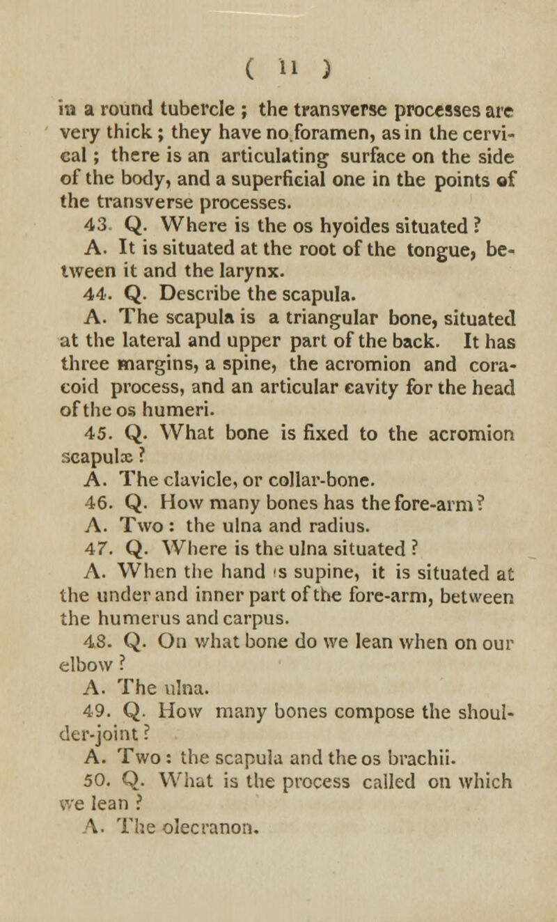 in a round tubercle ; the transverse processes are very thick; they have no.foramen, as in the cervi- cal ; there is an articulating surface on the side of the body, and a superficial one in the points of the transverse processes. 43. Q. Where is the os hyoides situated ? A. It is situated at the root of the tongue, be- tween it and the larynx. 44. Q. Describe the scapula. A. The scapula is a triangular bone, situated at the lateral and upper part of the back. It has three margins, a spine, the acromion and cora- coid process, and an articular cavity for the head of the os humeri. 45. Q. What bone is fixed to the acromion scapulx ? A. The clavicle, or collar-bone. 46. Q. How many bones has the fore-arm? A. Two : the ulna and radius. 47. Q. Where is the ulna situated ? A. When the hand 's supine, it is situated at the under and inner part of the fore-arm, between the humerus and carpus. 48. Q. On what bone do we lean when on our elbow ? A. The ulna. 49. Q. How many bones compose the shoul- der-joint ? A. Two: the scapula and the os brachii. 50. Q. What is the process called on which we lean ? A. The olecranon.