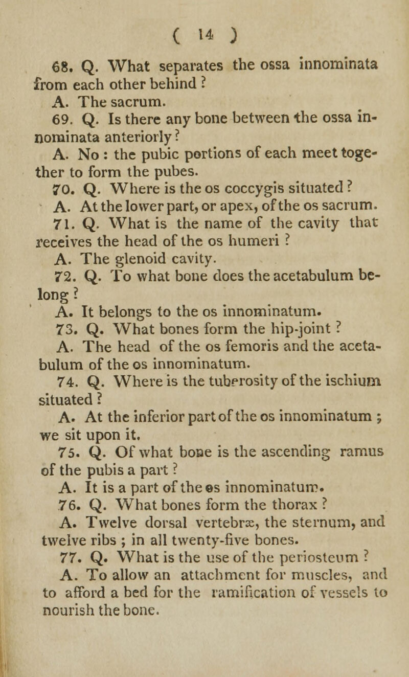 68. Q. What separates the ossa innominata from each other behind ? A. The sacrum. 69. Q. Is there any bone between the ossa in- nominata anteriorly ? A. No : the pubic portions of each meet toge- ther to form the pubes. 70. Q. Where is the os coccygis situated ? A. At the lower part, or apex, of the os sacrum. 71. Q. What is the name of the cavity that receives the head of the os humeri ? A. The glenoid cavity. 72. Q. To what bone does the acetabulum be- long ? A. It belongs to the os innominatum. 73. Q. What bones form the hip-joint ? A. The head of the os femoris and the aceta- bulum of the os innominatum. 74. Q. Where is the tuberosity of the ischium situated ? A. At the inferior part of the os innominatum ; we sit upon it. 75. Q. Of what bone is the ascending ramus of the pubis a part ? A. It is a part of the ©s innominatum. 76. Q. What bones form the thorax ? A. Twelve dorsal vertebrae, the sternum, and twelve ribs ; in all twenty-five bones. 77. Q. What is the use of the periosteum ? A. To allow an attachment for muscles, and to afford a bed for the ramification of vessels to nourish the bone.