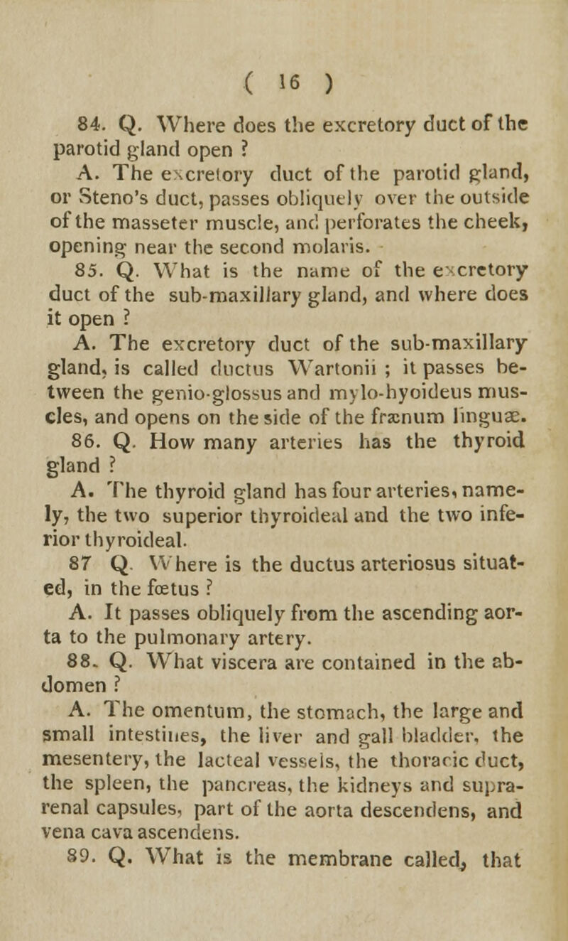 84. Q. Where does the excretory duct of the parotid gland open ? A. The excretory duct of the parotid gland, or Steno's duct, passes obliquely over the outside of the masseter muscle, and perforates the cheek, opening near the second molaris. 85. Q. What is the name of the excretory duct of the sub-maxillary gland, and where does it open ? A. The excretory duct of the submaxillary gland, is called ductus Wartonii ; it passes be- tween the genioglossusand mylo-hyoideus mus- cles, and opens on the side of the fracnum linguae. 86. Q. How many arteries has the thyroid gland ? A. The thyroid gland has four arteries, name- ly, the two superior thyroideal and the two infe- rior thy roideal. 87 Q. Where is the ductus arteriosus situat- ed, in the foetus ? A. It passes obliquely from the ascending aor- ta to the pulmonary artery. 88. Q. What viscera are contained in the ab- domen ? A. The omentum, the stomach, the large and small intestines, the liver and gall bladder, the mesentery, the lacteal vessels, the thoracic duct, the spleen, the pancreas, the kidneys and supra- renal capsules, part of the aorta descentlens, and vena cava ascendens. 89. Q. What is the membrane called, that