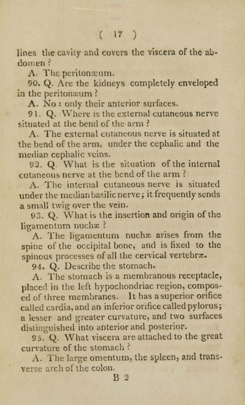 lines the cavity and covers the viscera of the ab- domen ? A The peritonaeum. 90. Q. Are the kidneys completely enveloped in the peritonaum ? A. No : only their anterior surfaces. 91. Q. Where is the external cutaneous nerve situated at the bend of the arm ? A. The external cutaneous nerve is situated at the bend of the arm, under the cephalic and the median cephalic veins. 92. Q What is the situation of the internal cutaneous nerve at the bend of the arm ? A. The internal cutaneous nerve is situated under the median basilic nerve; it frequently sends a small twig over the vein. 93. Q. What is the insertion and origin of the ligamentum nucha ? A. The ligamentum nucha arises from the spine of the occipital bone, and is fixed to the spinous processes of all the cervical vertebra. 94. Q. Describe the stomach. A. The stomach is a membranous receptacle, placed in the left hypochondriac region, compos- ed of three membranes. It has a superior orifice called cardia, and an inferior orifice called pylorus; a lesser and greater curvature, and two surfaces distinguished into anterior and posterior. 95. Q. What viscera are attached to the great curvature of the stomach ? A. The large omentum, the spleen, and trans- verse arch of the colon. B 2