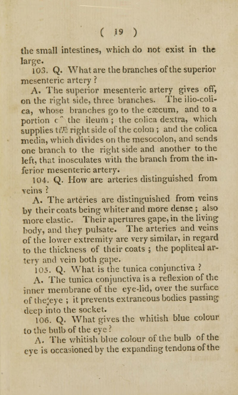 the small intestines, which do not exist in the large. 103. Q. What are the branches of the superior mesenteric artery ? A- The superior mesenteric artery gives off, on the right side, three branches. The ilio-coli- ca, whose branches go to the caecum, and to a portion e the ileum; the colica dextra, which supplies tiTj right side of the colon ; and the colica media, which divides on the mesocolon, and sends one branch to the right side and another to the left, that inosculates with the branch from the in- ferior mesenteric artery. 104. Q. How are arteries distinguished from veins I A. The arteries are distinguished from veins by their coats being whiter and more dense ; also more elastic. Their apertures gape, in the living body, and they pulsate. The arteries and veins of the lower extremity are very similar, in regard to the thickness of their coats ; the popliteal ar- tcrv and vein both gape. 105. Q. What is the tunica conjunctiva ? A. The tunica conjunctiva is a reflexion of the inner membrane of the eye-lid, over the surface of the'eye ; it prevents extraneous bodies passing deep into the socket. 106. Q. What gives the whitish blue colour to the bulb of the eye ? A. The whitish blue colour of the bulb of the eve is occasioned by the expanding tendons of the