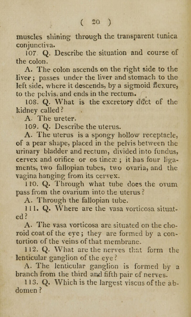 muscles shining through the transparent tunica conjunctiva. 107 Q. Describe the situation and course of the colon. A. The colon ascends on the right side to the liver; passes under the liver and stomach to the left side, where it descends, by a sigmoid flexure, to the pelvis- and ends in the rectum. 108. Q. What is the excretory diJct of the kidney called ? A. The ureter. 109. Q. Describe the uterus. A. The uterus is a spongy hollow receptacle, of a pear shape, placed in the pelvis between the urinary bladder and rectum, divided into fundus, cervex and orifice or os tincae ; it has four liga- ments, two fallopian tubes, two ovaria, and the vagina hanging from its cervex. 110. Q. Through what tube does the ovum pass from the ovarium into the uterus ? A. Through the fallopian tube. 111. Q. Where are the vasa vorticosa situat- ed ? A- The vasa vorticosa are situated on the cho- roid coat of the eye ; they are formed by a con- tortion of the veins of that membrane. 112. Q. What are the nerves that form the lenticular ganglion of the eye? A. The lenticular ganglion is formed by a branch from the third and fifth pair of nerves. 113. Q. Which is the largest viscus of the ab- domen ?