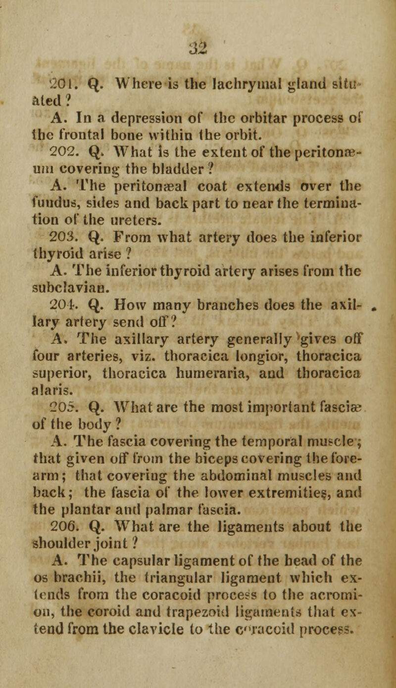 201. Q. Where is the lachrymal gland situ aled ? A. In a depression of the orbitar process of the frontal bone within the orbit. 202. Q» What is the extent of the peritonae- um covering the bladder ? A. The peritonaea! coat extends over the fundus, sides and back part to near the termina- tion of the ureters. 203. Q. From what artery does the inferior thyroid arise ? A. The inferior thyroid artery arises from the subclavian. 201% Q. How many branches does the axil- lary artery send off? A. The axillary artery generally'gives off four arteries, viz. thoracica longior, thoracica superior, thoracica humeraria, and thoracica alaris. 205. Q. What are the most important fasciae of the body ? A. The fascia covering the temporal muscle; that given off from the biceps covering the fore- arm; that coveriug the abdominal muscles and back; the fascia of the lower extremities, and the plantar and palmar fascia. 206. Q. What are the ligaments about the shoulder joint ? A. The capsular ligament of the bead of the os brachii, the triangular ligament which ex- tends from the coracoid process to the acromi- on, the coroid and trapezoid ligaments that ex- tend from the clavicle to the craceid process.