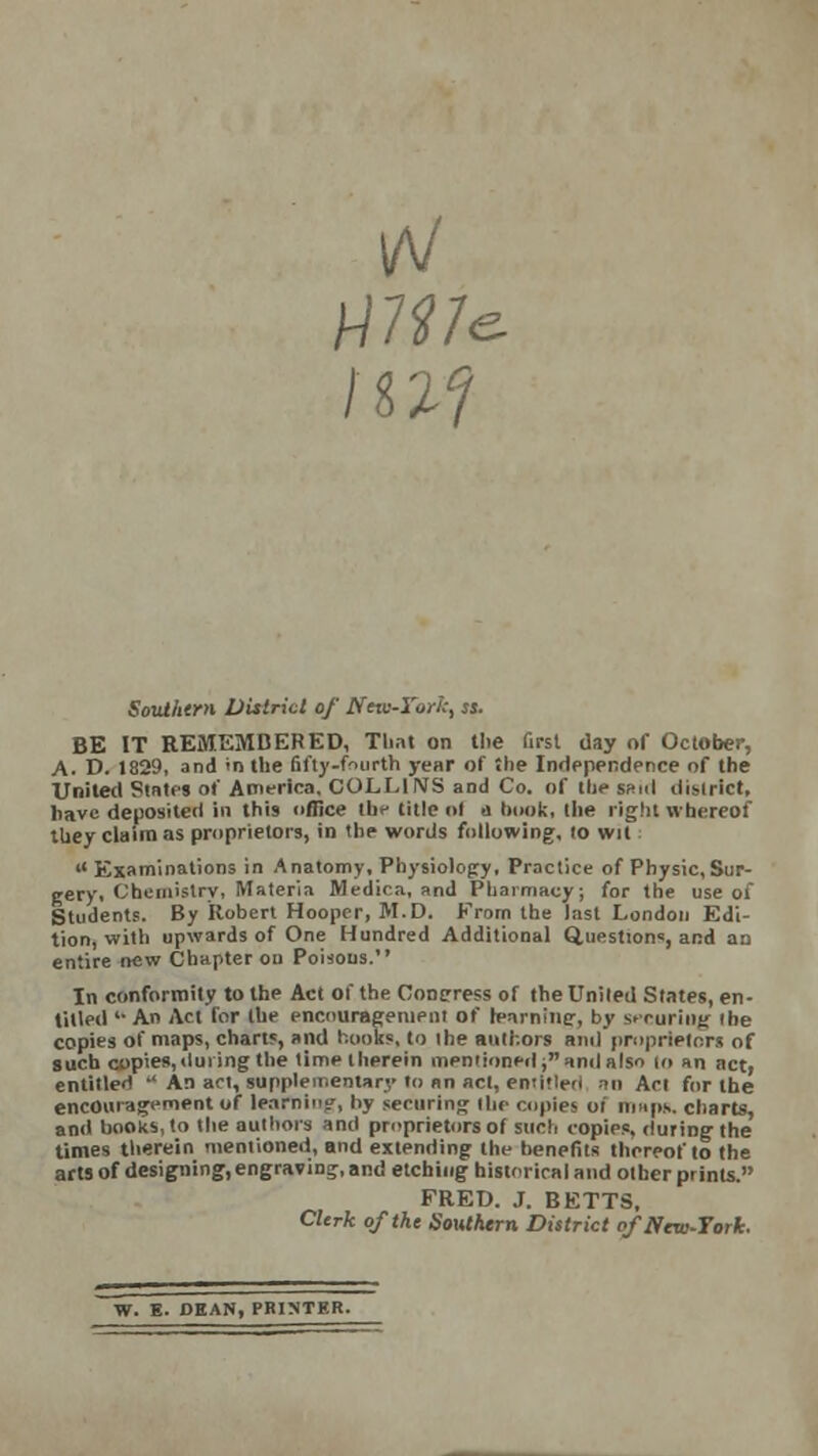 IrV Southern District of New-York, ss. BE IT REMEMBERED, That on the first day of October, A. D. 1829, and >n the fifty-fourth year of the Independence of the United States of America. COLLINS and Co. of Hie said district, have deposited in this office the title ol a hook, the right whereof they claim as proprietors, in the words following, (o wit  Examinations in Anatomy, Physiology, Practice of Physic,Sur- gery, Chemistry, Materia Medica, and Pharmacy; for the use of Students. By Robert Hooper, M.D. From the last London Edi- tion, with upwards of One Hundred Additional Questions, and an entire new Chapter on Porous. In conformity to the Act of the Congress of the United States, en- tilled '• An Act for the encouragement of h-arnine;, by securing (he copies of maps, chart?, and hooks, to ihe authors and proprietors of such copies,during the time therein mentioned; and also lo an act, entitled  An act, supplementary to an act, emitteri an Act for the encouragement of learning, l>y securing the copies oi maps, charts, and books, to the authors and proprietors of such copies, during the times therein mentioned, and extending the benefits thereof to the arts of designing, engraving, and etching historical and other prints. FREU. J. BETTS, Clerk of the SoMhtrn District ofNew-Tork. W. E. DEAN, PRINTER.