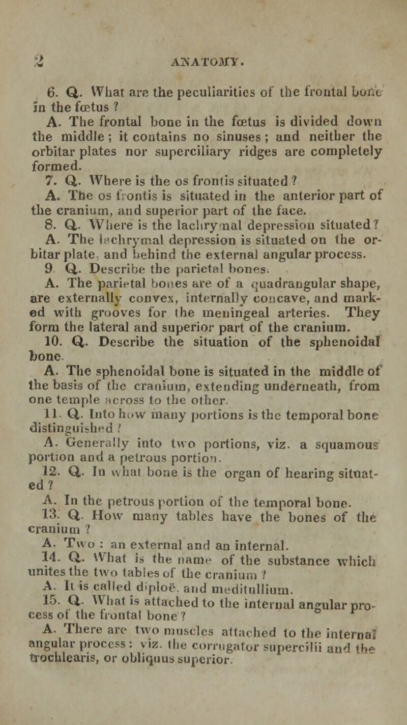 6. Q. What are the peculiarities of the frontal bor/c in the foetus ? A. The frontal bone in the foetus is divided down the middle; it contains no sinuses; and neither the orbitar plates nor superciliary ridges are completely formed. 7. Q. Where is the os frontis situated ? A. The os frontis is situated in the anterior part of the cranium, and superior part of the face. 8. Q,. Where is the lachrynal depression situated? A- The lachrymal depression is situated on the or- bitar plate and behind the external angular process. 9 Q. Describe the parietal bones. A. The parietal bones are of a quadrangular shape, are externally convex, internally concave, and mark- ed with grooves for the meningeal arteries. They form the lateral and superior part of the cranium. 10. Q. Describe the situation of the sphenoidal bone A. The sphenoidal bone is situated in the middle of the basis of the cranium, extending underneath, from one temple across to (he other. 11 Q. Into hi»vv many portions is the temporal bone distinguished .' A. Generally into two portions, viz. a squamous portion and a petrous portio'i. J2. Q,. In whal bone is the orsran of hearing situat- ed ? ° A. In the petrous portion of the temporal bone. 13. Q,. How many tables have the bones of the cranium ? A. Two : an external and an internal. 14. Q.. What is the name of the substance which unites the two tables of the cranium 1 A. It is called diploe and meditullium. 15. Q. What is attached to the internal angular pro- cess of the frontal bone ? A. There are two muscles attached to the internal angular process : viz. the corrugator supercilii and \h» trochlearis, or obliquus superior.