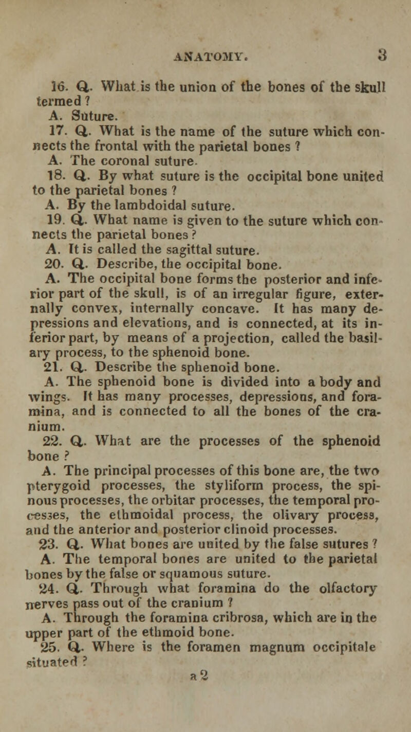 ANATOMY. ti 16. Q. What is the union of the bones of the skull termed ? A. Suture. 17. Q. What is the name of the suture which con- nects the frontal with the parietal bones ? A. The coronal suture. 18. Q. By what suture is the occipital bone united to the parietal bones ? A. By the lambdoidal suture. 19. Q,. What name is given to the suture which con- nects the parietal bones ? A. It is called the sagittal suture. 20. Q. Describe, the occipital bone. A. The occipital bone forms the posterior and infe» rior part of the skull, is of an irregular figure, exter- nally convex, internally concave. It has many de- pressions and elevations, and is connected, at its in- ferior part, by means of a projection, called the basil- ary process, to the sphenoid bone. 21. Q,. Describe the sphenoid bone. A. The sphenoid bone is divided into a body and wings. It has many processes, depressions, and fora- mina, and is connected to all the bones of the cra- nium. 22. Q,. What are the processes of the sphenoid bone ? A. The principal processes of this bone are, the two pterygoid processes, the styliform process, the spi- nous processes, the orbitar processes, the temporal pro- cesses, the ethmoidal process, the olivary process, and the anterior and posterior clinoid processes. 23. Q. What bones are united by the false sutures ? A. The temporal bones are united to the parietal bones by the false or squamous suture. 24. Q,. Through what foramina do the olfactory nerves pass out of the cranium ? A. Through the foramina cribrosa, which are in the upper part of the ethmoid bone. 25. Q,. Where is the foramen magnum occipitale situated ? a2