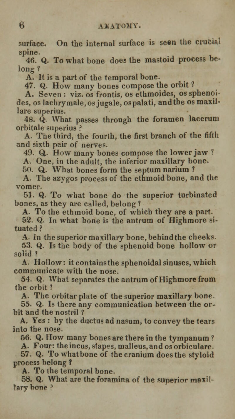 spine. 46. Q. To what bone does the mastoid process be- long ? A. It is a part of the temporal bone. 47. Q. How many bones compose the orbit ? A. Seven : viz. os frontis, os ethmoides, os sphenoi- des, oslachrymale,osjugale, ospalati, and the osmaxil- lare superius. 48. Q. What passes through the foramen lacerum orbitale superius ? A. The third, the fourth, the first branch of the fifth and sixth pair of nerves. 49. Q,. How many bones compose the lower jaw ? A. One, in the adult, the inferior maxillary bone. 50. Q,. What bones form the septum narium ? A. The azygos process of the ethmoid bone, and the vomer. 51. Q. To what bone do the superior turbinated bones, as they are called, belong 1 A. To the ethmoid bone, of which they are a part. 52. Q. In what bone is the antrum of Highmore si- tuated ? A. In the superior maxillary bone, behind the cheeks. 53. Q. Is the body of the sphenoid bone hollow or solid ? A. Hollow: it containsthe sphenoidal sinuses, which communicate with the nose. 54. Q. What separates the antrum of Highmore from the orbit ? A. The orbitar plate of the superior maxillary bone. 55. Q. Is there any communication between the or- bit and the nostril ? A. Yes : by the ductus ad nasum, to convey the tears into the nose. 56. Q. How many bones are there in the tympanum ? A. Four: the incus, stapes, malleus, and os orbiculare. 57. Q. To whatbone of the cranium does the styloid process belong ? A. To the temporal bone. 58. Q. What are the foramina of the superior maxil- ?arv bone ?