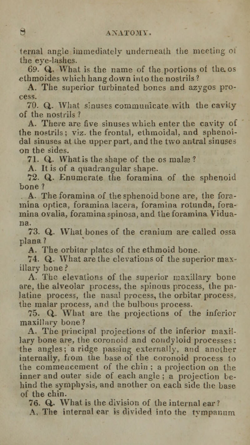 fernal angle immediately underneath the meeting 01 the eye-lashes. 69. Q,. What is the name of the portions of thaos ethmoides which hang down into the nostrils? A. The superior turbinated bones and azygos pro- cess. 70. Q,. What sinuses communicate with the cavity of the nostrils ? A. There are five sinuses which enter the cavity of the nostrils; viz. the frontal, ethmoidal, and sphenoi- dal sinuses at the upper part, and the two antral sinuses on the sides. 71. Q.. What is the shape of the os mala? ? A. It is of a quadrangular shape. 72. Q. Enumerate the foramina of the sphenoid bone ? . A. The foramina of the sphenoid bone are, the fora- mina optica, foramina lacei a, foramina rotunda, fora- mina ovalia, foramina spinosa, and the foramina Vidua- na. 73. Q,. What bones of the cranium are called ossa plana ? A. The orbitar plates of the ethmoid bone. 74. Q.. What are the elevations of the superior mam- illary hone? A. The elevations of the superior maxillary bone are, the alveolar process, the spinous process, the pa- latine process, the nasal process, the orbitar process, the malar process, and the bulbous process. 75. Q,. What are the projections of the inferior maxillary bone? A. The principal projections of the inferior maxil- lary bone are, the coronoid and condyloid processes; the angles; a ridge passing externally, and another internally, fiora the base of the coronoid process to the commencement of the chin ; a projection on the inner and outer side of each angle; a projection be- hind the symphysis, and another on each side the base of the chin. 76. Q,. What is the division of the internal ear? A, The internal ear is divided into the tympanum