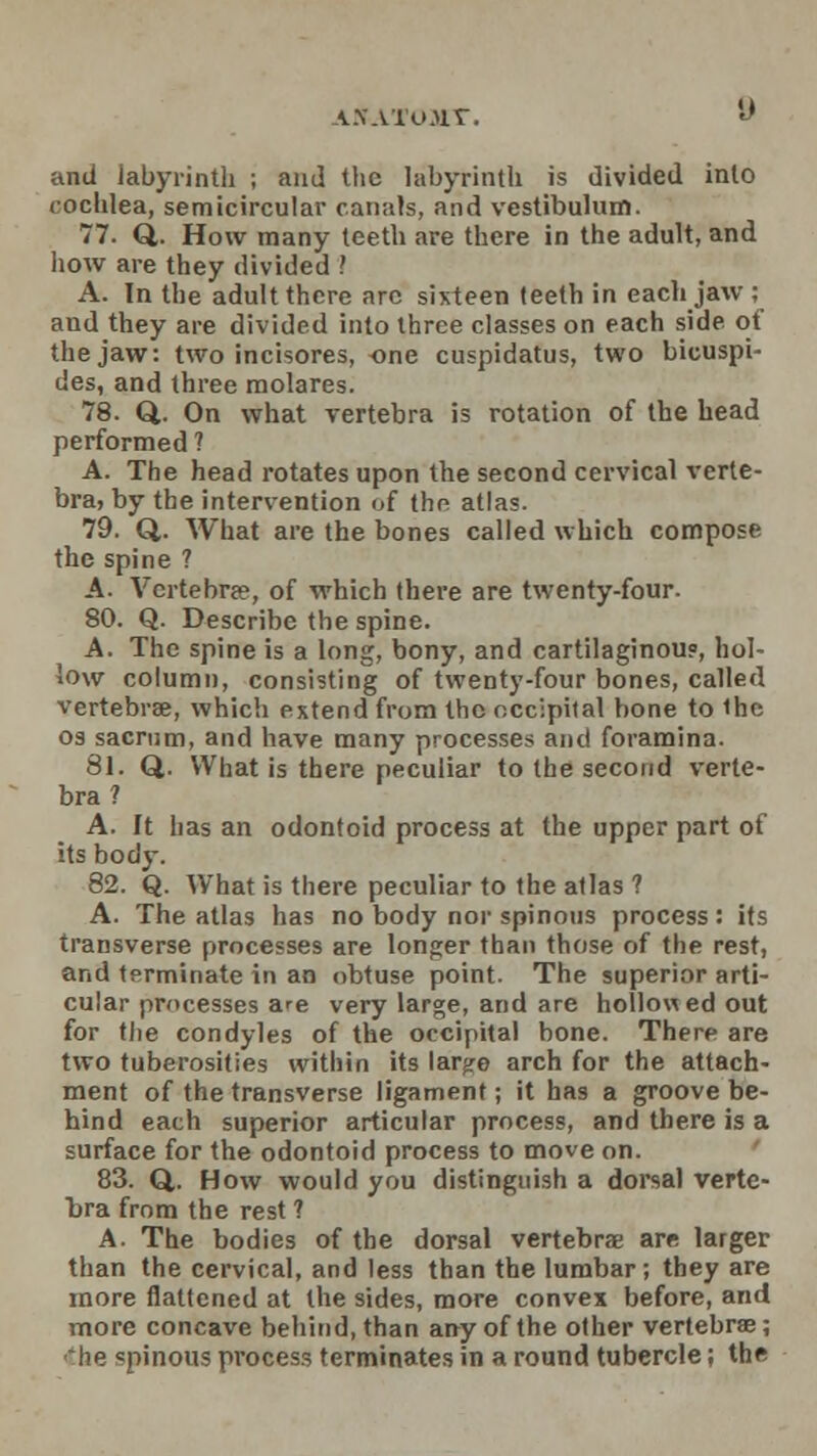 ANATOHX. and labyrinth ; and the labyrinth is divided into cochlea, semicircular canals, and vestibulum. 77. Q. How many teeth are there in the adult, and how are they divided ? A. In the adult there are sixteen teeth in each jaw ; and they are divided into three classes on each side of the jaw: two incisores, one cuspidatus, two bicuspi- des, and three molares. 78. Q. On what vertebra is rotation of the head performed ? A. The head rotates upon the second cervical verte- bra, by the intervention of the atlas. 79. Q,. What are the bones called which compose the spine ? A. Vertebrae, of which there are twenty-four. 80. Q. Describe the spine. A. The spine is a long, bony, and cartilaginou?, hol- low column, consisting of twenty-four bones, called vertebrae, which extend from the occipital bone to the os sacrum, and have many processes and foramina. 81. Q. What is there peculiar to the second verte- bra? A. It has an odontoid process at the upper part of its body. 82. Q. What is there peculiar to the atlas ? A. The atlas has no body nor spinous process: its transverse processes are longer than those of the rest, and tprminate in an obtuse point. The superior arti- cular processes are very large, and are hollowed out for the condyles of the occipital bone. There are two tuberosities within its lar^e arch for the attach- ment of the transverse ligament; it has a groove be- hind each superior articular process, and there is a surface for the odontoid process to move on. 83. Q. How would you distinguish a dorsal verte- bra from the rest ? A. The bodies of the dorsal vertebrae are larger than the cervical, and less than the lumbar; they are more flattened at the sides, more convex before, and more concave behind, than any of the other vertebrae; he spinous pvocess terminates in a round tubercle; the