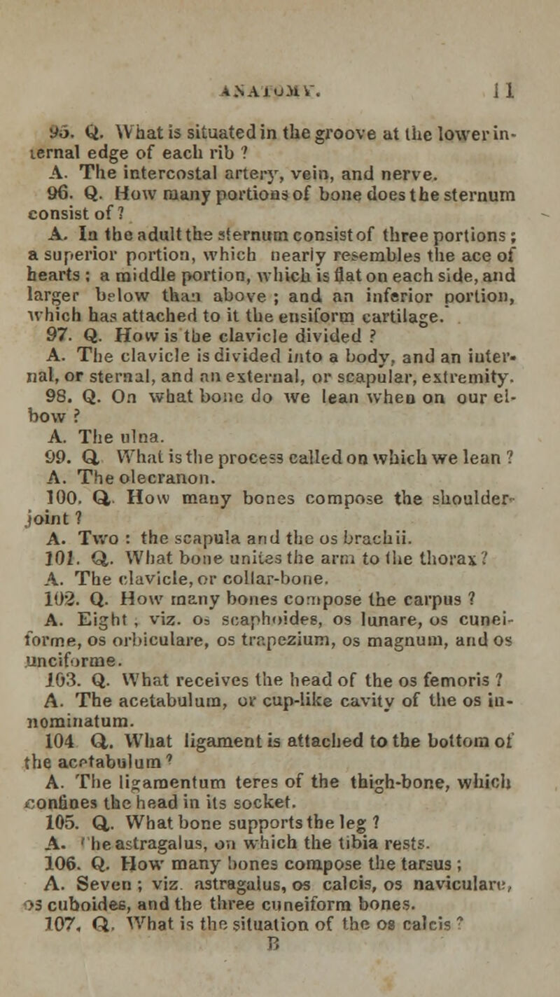A.NAiu.Hl . Jl Do. Q. What is situated in the groove at the lower in- ternal edge of each rib ? A. The intercostal artery, vein, and nerve. 96. Q. How many portions of bone does the sternum consist of ? A. In the adult the slernum consist of three portions; a superior portion, which neariy resembles the ace of hearts : a middle portion, which is flat on each side, and larger below than above ; and an inferior portion, which has attached to it the ensiform cartilage. 97. Q. How is the clavicle divided ? A. The clavicle is divided into a body, and an inter- nal, or sternal, and an external, or scapular, extremity. 98. Q. On what bone do we lean when on our el- bow ? A. The ulna. 99. Q, What is the proce=3 called on which we lean ? A. The olecranon. 100. Q, How many bones compose the shoulder- joint ? A. Two: the scapula and the os brachii. 102. Q,. What bone unites the arm to (he thorax? A. The clavicle, or collar-bone. 102. Q. How many bones compose the carpus ? A. Eight , viz. o= scaphoides, os lunare, os cunei- forme, os orbiculare, os trapezium, os magnum, and os unciforme. J03. Q. What receives the head of the os femoris ? A. The acetabulum, or cup-like cavity of the os iu- nominatum. 104 Q,. What ligament is attached to the bottom of the acetabulum' A. The ligaraentum teres of the thigh-bone, which confines the head in its socket. 105. Q,. What bone supports the leg ? A. 'he astragalus, on which the tibia rests. 106. Q. How many bones compose the tarsus ; A. Seven ; viz astragalus, os calcis, os naviculars os cuboides, and the three cuneiform bones. 107. Q. What is the situation of the os calcis ? B