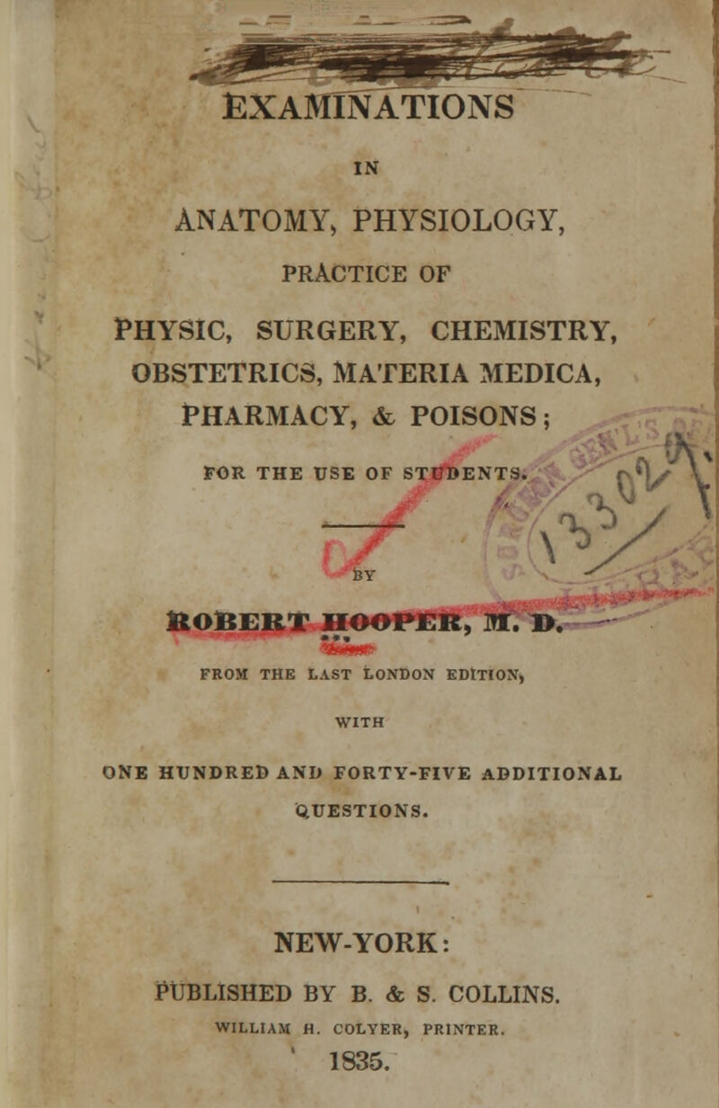 EXAMINATIONS IN ANATOMY, PHYSIOLOGY, PRACTICE OF Physic, surgery, chemistry, obstetrics, materia medica, pharmacy, & poisons; FOR THE USE OF STUDENTS. 1 ROBERT HOOPER, fflf. 1>. FROM THE LAST LONDON EDITION, WITH ONE HUNDRED AND FORTY-FIVE ADDITIONAL QUESTIONS. NEW-YORK: PUBLISHED BY B. & S. COLLINS. WILLIAM H. COLYER, PRINTER. 1835.