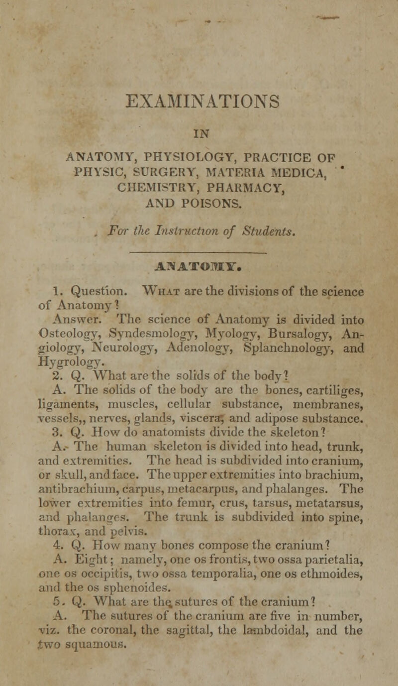 IN ANATOMY, PHYSIOLOGY, PRACTICE OF PHYSIC, SURGERY, MATERIA MEDICA, CHEMISTRY, PHARMACY, AND POISONS. . For the Instruction of Students. AJlA'fOMY. 1. Question. What are the divisions of the science of Anatomy 1 Answer. The science of Anatomy is divided into Osteology, Syndcsmology, Myology, Bursalogy, An- giology, Neurology, Adenology, Splanchnology, and Hygrology. 2. Q. What are the solids of the body? A. The solids of the body are the bones, cartiliges, ligaments, muscles, cellular substance, membranes, vessels,, nerves, glands, viscera; and adipose substance. 3. Q. How do anatomists divide the skeleton? A.- The human skeleton is divided into head, trunk, and extremities. The head is subdivided into cranium, or skull, and lace. The upper extremities into brachium, antibrachium, carpus, metacarpus, and phalanges. The lower extremities into femur, cms, tarsus, metatarsus, and phalanges. The trunk is subdivided into spine, thorax, and pelvis. 4. Q. How many bones compose the cranium] A. Eight; namely, one os frontis, two ossa parietalia, one os oecipitis, two ossa temporalia, one os ethmoides, and the os sphenoides. 5. Q. What are the,sutures of the cranium? A. The sutures of the cranium are five in number, viz. the coronal, the sagittal, the lambdoidal, and the (two squamous.