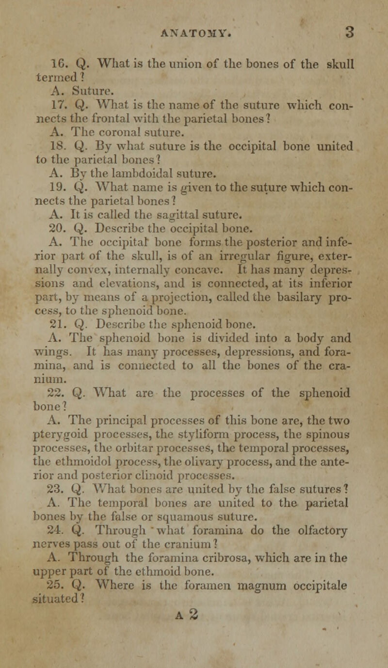 1C. Q. What is the union of the bones of the skull termed ! A. Suture. 17. Q. What is the name of the suture which con- nects the frontal with the parietal bones'? A. The coronal suture. IS. Q. By what suture is the occipital bone united to the parietal bones ? A. By the lambdoidal suture. 19. Q. What name is given to the suture which con- nects the parietal bones ? A. It is called the sagittal suture. 20. Q. Describe the occipital bone. A. The occipitar bone forms the posterior and infe- rior part of the skull, is of an irregular figure, exter- nally convex, internally concave. It has many depres- sions and elevations, and is connected, at its inferior part, by means of a projection, called the basilary pro- cess, to the sphenoid bone. 21. Q. Describe the sphenoid bone. A. The sphenoid bone is divided into a body and wings. It has many processes, depressions, and fora- mina, and is connected to all the bones of the cra- nium. 22. Q. What are the processes of the sphenoid bone ? A. The principal processes of this bone are, the two pterygoid processes, the styliform process, the spinous processes, the orbitar processes, the temporal processes, the ethmoidol process, the olivary process, and the ante- rior and posterior clinoid processes. 23. Q. What bones arc united by the false sutures? A. The temporal bones are united to the parietal bones by the false or squamous suture. 24. Q. Through 'what foramina do the olfactory nerves pass out of the cranium ] A. Through the foramina cribrosa, which are in the upper part of the ethmoid bone. 25. Q. Where is the foramen magnum occipitale situated ? a2