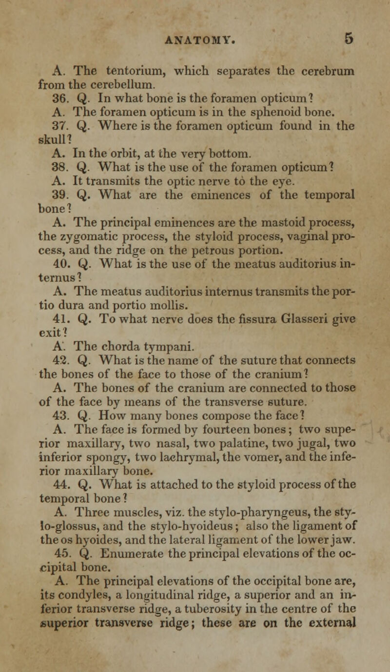 A. The tentorium, which separates the cerebrum from the cerebellum. 36. Q. In what bone is the foramen opticum? A. The foramen opticum is in the sphenoid bone. 37. Q. Where is the foramen opticum found in the skull? A. In the orbit, at the very bottom. 38. Q. What is the use of the foramen opticum'? A. It transmits the optic nerve to the eye. 39. Q. What are the eminences of the temporal bone? A. The principal eminences are the mastoid process, the zygomatic process, the styloid process, vaginal pro- cess, and the ridge on the petrous portion. 40. Q. What is the use of the meatus auditorius in- ternus? A. The meatus auditorius internus transmits the por- tio dura and portio mollis. 41. Q. To what nerve does the fissura Glasseri give exit ? A. The chorda tympani. 42. Q. What is the name of the suture that connects the bones of the face to those of the cranium? A. The bones of the cranium are connected to those of the face by means of the transverse suture. 43. Q. How many bones compose the face? A. The face is formed by fourteen bones; two supe- rior maxillary, two nasal, two palatine, two jugal, two inferior spongy, two lachrymal, the vomer, and the infe- rior maxillary bone. 44. Q. What is attached to the styloid process of the temporal bone ? A. Three muscles, viz. the stylo-pharyngeus, the sty- lo-glossus, and the stylo-hyoideus; also the ligament of the os hyoides, and the lateral ligament of the lower jaw. 45. Q. Enumerate the principal elevations of the oc- cipital bone. A. The principal elevations of the occipital bone are, its condyles, a longitudinal ridge, a superior and an in- ferior transverse ridge, a tuberosity in the centre of the superior transverse ridge; these are on the external