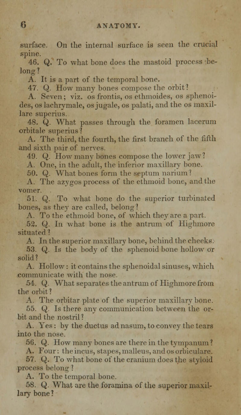 surface. On the internal surface is seen the crucial spine. 46. Q. To what bone does the mastoid process be- long? A. It is a part of the temporal bone. 47. Q. How many bones compose the orbit? A. Seven; viz. osfrontis, os ethmoides, os sphenoi- des, os lachrymale, os jugale, os palati, and the os maxil- lare superius. 48. Q. What passes through the foramen lacerum orbitale superius ? A. Tbe third, the fourth, the first branch of the fifth and sixth pair of nerves. 49. Q. How many bones compose the lower jaw? A. One, in tbe adult, tbe inferior maxillary bone. 50. Q. What bones form tbe septum nariiun I A. The azygos process of the ethmoid bone, and the vomer. 51. Q. To what bone do the superior turbinated bones, as they are called, belong? A. To the ethmoid bone, of which they are a part. 52. Q. In what bone is the antrum of Highmorc situated ? A. In the superior maxillary bone, behind tbe cheeks. 53. Q. Is the body of tbe sphenoid bone hollow or solid? A. Hollow: it contains the sphenoidal sinuses, which communicate with the nose. 54. Q. What separates the antrum of Highmore from the orbit? A. The orbitar plate of the superior maxillary bone. 55. Q. Is there any communication between the. or- bit and the nostril? A. Yes: by the ductus ad nasum, to convey the tears into the nose. 56. Q. How many bones are therein the tympanum? A. Four: the incus, stapes, malleus, and os orbiculare. 57. Q. To what bone of the cranium does the styloid process belong? A. To the temporal bone. 58. Q. What are the foramina of the superior maxil- lary7 bone?