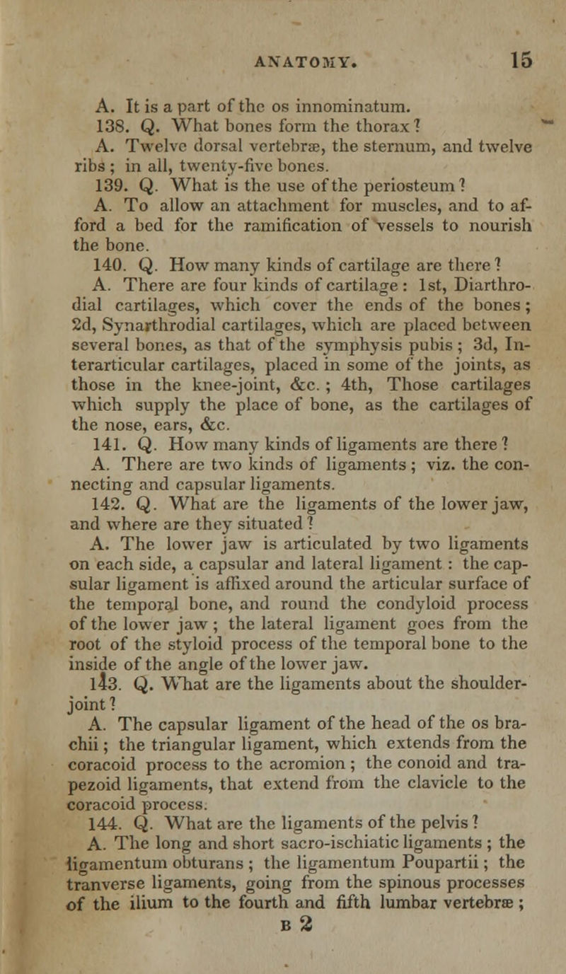 A. It is a part of the os innominatum. 138. Q. What bones form the thorax T A. Twelve dorsal vertebrae, the sternum, and twelve ribs ; in all, twenty-five bones. 139. Q. What is the use of the periosteum? A. To allow an attachment for muscles, and to af- ford a bed for the ramification of vessels to nourish the bone. 140. Q. How many kinds of cartilage are there 1 A. There are four kinds of cartilage : 1st, Diarthro- dial cartilages, which cover the ends of the bones; 2d, Synarthrodial cartilages, which are placed between several bones, as that of the symphysis pubis ; 3d, In- terarticular cartilages, placed in some of the joints, as those in the knee-joint, &c. ; 4th, Those cartilages which supply the place of bone, as the cartilages of the nose, ears, &c. 141. Q. How many kinds of ligaments are there 1 A. There are two kinds of ligaments; viz. the con- necting and capsular ligaments. 142. Q. What are the ligaments of the lower jaw, and where are they situated ] A. The lower jaw is articulated by two ligaments on each side, a capsular and lateral ligament: the cap- sular ligament is affixed around the articular surface of the temporal bone, and round the condyloid process of the lower jaw; the lateral ligament goes from the root of the styloid process of the temporal bone to the inside of the angle of the lower jaw. 143. Q. What are the ligaments about the shoulder- joint ? A. The capsular ligament of the head of the os bra- chii; the triangular ligament, which extends from the coracoid process to the acromion ; the conoid and tra- pezoid ligaments, that extend from the clavicle to the coracoid process. 144. Q. What are the ligaments of the pelvis ] A. The long and short sacro-ischiatic ligaments ; the lio-amentum obturans ; the ligamentum Poupartii; the tranverse ligaments, going from the spinous processes of the ilium to the fourth and fifth lumbar vertebrae ; b2